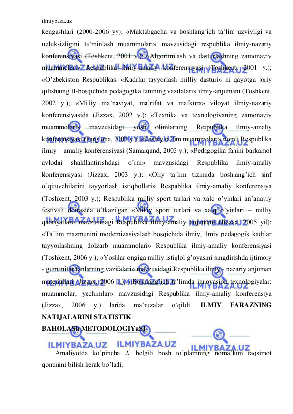 ilmiybaza.uz 
 
kengashlari (2000-2006 yy); «Maktabgacha va boshlang’ich ta’lim uzviyligi va 
uzluksizligini ta’minlash muammolari» mavzusidagi respublika ilmiy-nazariy 
konferensiyasi (Toshkent, 2001 y.); «Algoritmlash va dasturlashning zamonaviy 
muammolari» Respublika ilmiy-amaliy konferensiyasi (Toshkent, 2001 y.); 
«O’zbekiston Respublikasi «Kadrlar tayyorlash milliy dasturi» ni qayotga joriy 
qilishning II-bosqichida pedagogika fanining vazifalari» ilmiy-anjumani (Toshkent, 
2002 y.); «Milliy ma’naviyat, ma’rifat va mafkura» viloyat ilmiy-nazariy 
konferensiyasida (Jizzax, 2002 y.); «Texnika va texnologiyaning zamonaviy 
muammolari» 
mavzusidagi 
yosh 
olimlarning 
Respublika 
ilmiy-amaliy 
konferensiyasi (Farg’ona, 2002 y.); «Kasbiy ta’lim muammolari» nomli Respublika 
ilmiy – amaliy konferensiyasi (Samarqand, 2003 y.); «Pedagogika fanini barkamol 
avlodni 
shakllantirishdagi 
o’rni» 
mavzusidagi 
Respublika 
ilmiy-amaliy 
konferensiyasi (Jizzax, 2003 y.); «Oliy ta’lim tizimida boshlang’ich sinf 
o’qituvchilarini tayyorlash istiqbollari» Respublika ilmiy-amaliy konferensiya 
(Toshkent, 2003 y.); Respublika milliy sport turlari va xalq o’yinlari an’anaviy 
festivali doirasida o’tkazilgan «Milliy sport turlari va xalq o’yinlari – milliy 
qadriyatlar» mavzusidagi Respublika ilmiy-amaliy anjumani (Jizzax, 2005 yil); 
«Ta’lim mazmunini modernizasiyalash bosqichida ilmiy, ilmiy pedagogik kadrlar 
tayyorlashning dolzarb muammolari» Respublika ilmiy-amaliy konferensiyasi 
(Toshkent, 2006 y.); «Yoshlar ongiga milliy istiqlol g’oyasini singdirishda ijtimoiy 
- gumanitar fanlarning vazifalari» mavzusidagi Respublika ilmiy - nazariy anjuman 
materiallari (Jizzax, 2006 1.); «Boshlang’ich ta’limda innovasion texnologiyalar: 
muammolar, yechimlar» mavzusidagi Respublika ilmiy-amaliy konferensiya 
(Jizzax, 
2006 
y.) 
larida 
ma’ruzalar 
o’qildi. 
ILMIY 
FARAZNING 
NATIJALARINI STATISTIK  
BAHOLASh METODOLOGIYaSI 
 
Amaliyotda ko’pincha Х  belgili bosh to’plamning noma’lum taqsimot 
qonunini bilish kerak bo’ladi.  
