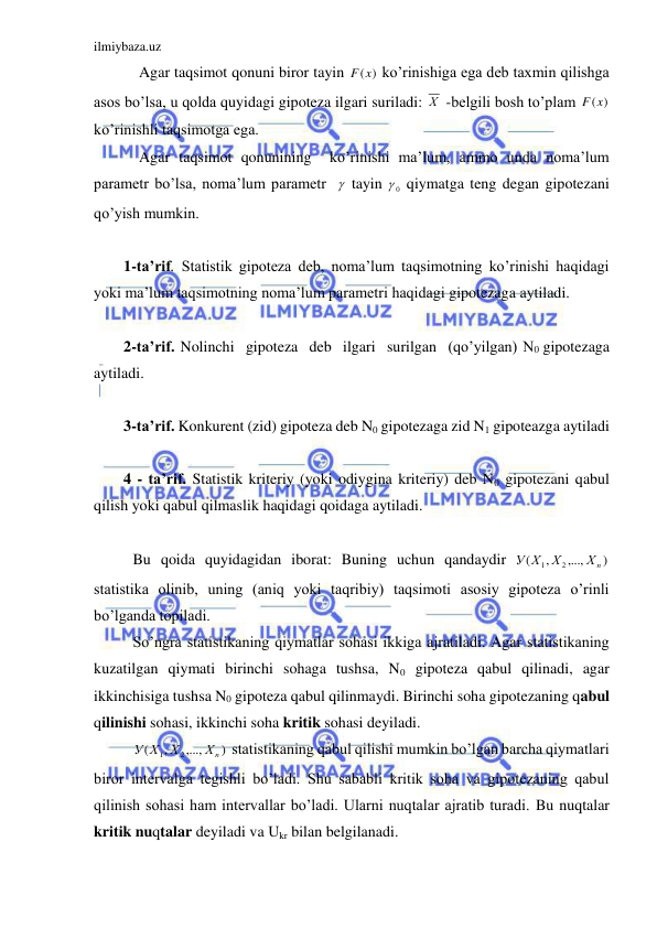 ilmiybaza.uz 
 
    Agar taqsimot qonuni biror tayin 
F(x)
 ko’rinishiga ega deb taxmin qilishga 
asos bo’lsa, u qolda quyidagi gipoteza ilgari suriladi: Х  -belgili bosh to’plam 
F(x)
 
ko’rinishli taqsimotga ega.  
    Agar taqsimot qonunining  ko’rinishi ma’lum, ammo unda noma’lum 
parametr bo’lsa, noma’lum parametr    tayin 
0
  qiymatga teng degan gipotezani 
qo’yish mumkin. 
 
1-ta’rif. Statistik gipoteza deb, noma’lum taqsimotning ko’rinishi haqidagi 
yoki ma’lum taqsimotning noma’lum parametri haqidagi gipotezaga aytiladi. 
 
2-ta’rif. Nolinchi  gipoteza  deb  ilgari  surilgan  (qo’yilgan) N0 gipotezaga 
aytiladi. 
 
3-ta’rif. Konkurent (zid) gipoteza deb N0 gipotezaga zid N1 gipoteazga aytiladi 
 
4 - ta’rif. Statistik kriteriy (yoki odiygina kriteriy) deb N0 gipotezani qabul 
qilish yoki qabul qilmaslik haqidagi qoidaga aytiladi. 
 
 Bu qoida quyidagidan iborat: Buning uchun qandaydir 
)
,...,
,
(
2
1
Хn
Х
У Х
 
statistika olinib, uning (aniq yoki taqribiy) taqsimoti asosiy gipoteza o’rinli 
bo’lganda topiladi. 
 So’ngra statistikaning qiymatlar sohasi ikkiga ajratiladi. Agar statistikaning 
kuzatilgan qiymati birinchi sohaga tushsa, N0 gipoteza qabul qilinadi, agar 
ikkinchisiga tushsa N0 gipoteza qabul qilinmaydi. Birinchi soha gipotezaning qabul 
qilinishi sohasi, ikkinchi soha kritik sohasi deyiladi. 
 
)
,...,
,
(
2
1
Хn
Х
У Х
 statistikaning qabul qilishi mumkin bo’lgan barcha qiymatlari 
biror intervalga tegishli bo’ladi. Shu sababli kritik soha va gipotezaning qabul 
qilinish sohasi ham intervallar bo’ladi. Ularni nuqtalar ajratib turadi. Bu nuqtalar 
kritik nuqtalar deyiladi va Ukr bilan belgilanadi. 
