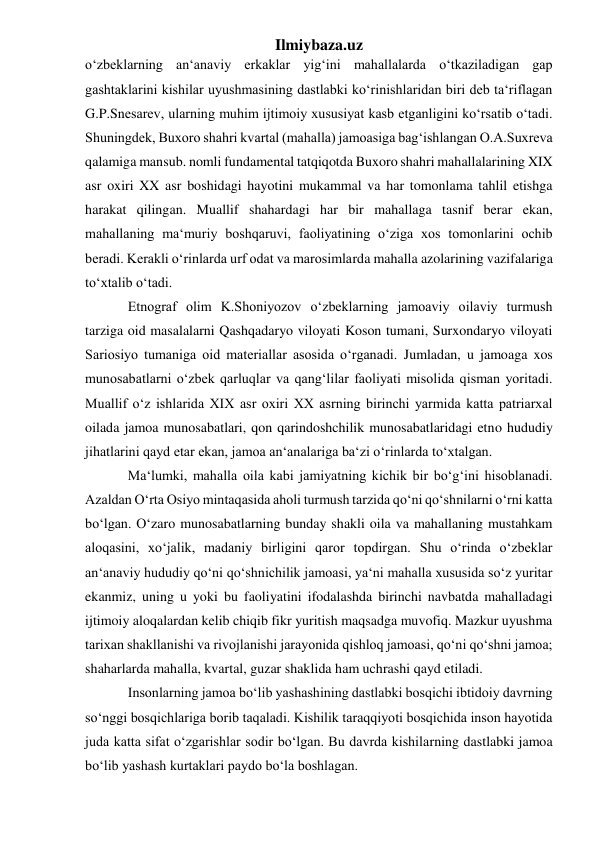 Ilmiybaza.uz 
o‘zbeklarning an‘anaviy erkaklar yig‘ini mahallalarda o‘tkaziladigan gap 
gashtaklarini kishilar uyushmasining dastlabki ko‘rinishlaridan biri deb ta‘riflagan 
G.P.Snesarev, ularning muhim ijtimoiy xususiyat kasb etganligini ko‘rsatib o‘tadi. 
Shuningdek, Buxoro shahri kvartal (mahalla) jamoasiga bag‘ishlangan O.A.Suxreva 
qalamiga mansub. nomli fundamental tatqiqotda Buxoro shahri mahallalarining XIX 
asr oxiri XX asr boshidagi hayotini mukammal va har tomonlama tahlil etishga 
harakat qilingan. Muallif shahardagi har bir mahallaga tasnif berar ekan, 
mahallaning ma‘muriy boshqaruvi, faoliyatining o‘ziga xos tomonlarini ochib 
beradi. Kerakli o‘rinlarda urf odat va marosimlarda mahalla azolarining vazifalariga 
to‘xtalib o‘tadi.  
Etnograf olim K.Shoniyozov o‘zbeklarning jamoaviy oilaviy turmush 
tarziga oid masalalarni Qashqadaryo viloyati Koson tumani, Surxondaryo viloyati 
Sariosiyo tumaniga oid materiallar asosida o‘rganadi. Jumladan, u jamoaga xos 
munosabatlarni o‘zbek qarluqlar va qang‘lilar faoliyati misolida qisman yoritadi. 
Muallif o‘z ishlarida XIX asr oxiri XX asrning birinchi yarmida katta patriarxal 
oilada jamoa munosabatlari, qon qarindoshchilik munosabatlaridagi etno hududiy 
jihatlarini qayd etar ekan, jamoa an‘analariga ba‘zi o‘rinlarda to‘xtalgan. 
Ma‘lumki, mahalla oila kabi jamiyatning kichik bir bo‘g‘ini hisoblanadi. 
Azaldan O‘rta Osiyo mintaqasida aholi turmush tarzida qo‘ni qo‘shnilarni o‘rni katta 
bo‘lgan. O‘zaro munosabatlarning bunday shakli oila va mahallaning mustahkam 
aloqasini, xo‘jalik, madaniy birligini qaror topdirgan. Shu o‘rinda o‘zbeklar 
an‘anaviy hududiy qo‘ni qo‘shnichilik jamoasi, ya‘ni mahalla xususida so‘z yuritar 
ekanmiz, uning u yoki bu faoliyatini ifodalashda birinchi navbatda mahalladagi 
ijtimoiy aloqalardan kelib chiqib fikr yuritish maqsadga muvofiq. Mazkur uyushma 
tarixan shakllanishi va rivojlanishi jarayonida qishloq jamoasi, qo‘ni qo‘shni jamoa; 
shaharlarda mahalla, kvartal, guzar shaklida ham uchrashi qayd etiladi.  
Insonlarning jamoa bo‘lib yashashining dastlabki bosqichi ibtidoiy davrning 
so‘nggi bosqichlariga borib taqaladi. Kishilik taraqqiyoti bosqichida inson hayotida 
juda katta sifat o‘zgarishlar sodir bo‘lgan. Bu davrda kishilarning dastlabki jamoa 
bo‘lib yashash kurtaklari paydo bo‘la boshlagan. 
