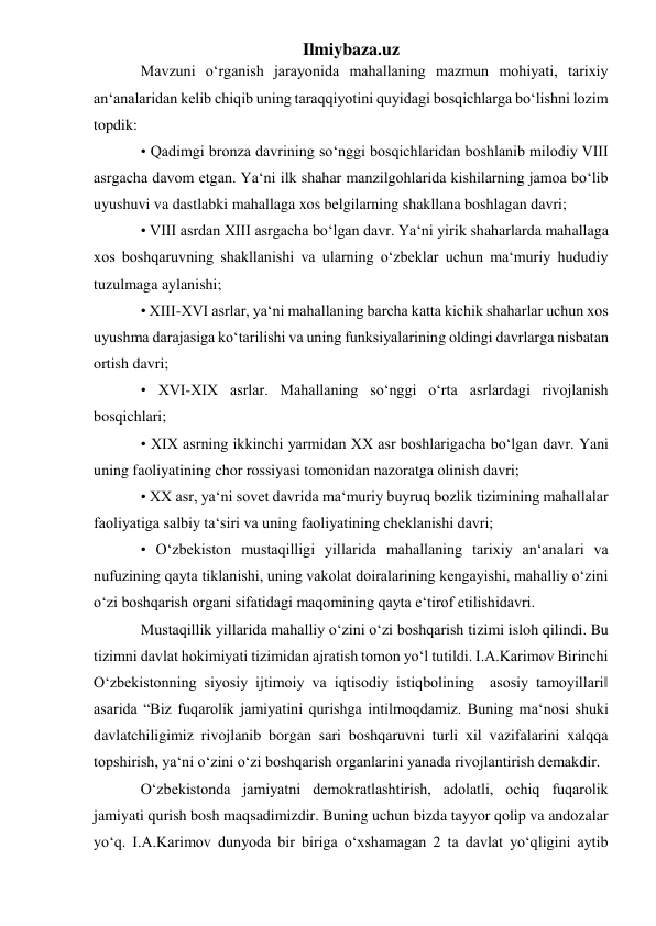 Ilmiybaza.uz 
Mavzuni o‘rganish jarayonida mahallaning mazmun mohiyati, tarixiy 
an‘analaridan kelib chiqib uning taraqqiyotini quyidagi bosqichlarga bo‘lishni lozim 
topdik:  
• Qadimgi bronza davrining so‘nggi bosqichlaridan boshlanib milodiy VIII 
asrgacha davom etgan. Ya‘ni ilk shahar manzilgohlarida kishilarning jamoa bo‘lib 
uyushuvi va dastlabki mahallaga xos belgilarning shakllana boshlagan davri; 
• VIII asrdan XIII asrgacha bo‘lgan davr. Ya‘ni yirik shaharlarda mahallaga 
xos boshqaruvning shakllanishi va ularning o‘zbeklar uchun ma‘muriy hududiy 
tuzulmaga aylanishi;  
• XIII-XVI asrlar, ya‘ni mahallaning barcha katta kichik shaharlar uchun xos 
uyushma darajasiga ko‘tarilishi va uning funksiyalarining oldingi davrlarga nisbatan 
ortish davri; 
• XVI-XIX asrlar. Mahallaning so‘nggi o‘rta asrlardagi rivojlanish 
bosqichlari;  
• XIX asrning ikkinchi yarmidan XX asr boshlarigacha bo‘lgan davr. Yani 
uning faoliyatining chor rossiyasi tomonidan nazoratga olinish davri; 
• XX asr, ya‘ni sovet davrida ma‘muriy buyruq bozlik tizimining mahallalar 
faoliyatiga salbiy ta‘siri va uning faoliyatining cheklanishi davri;  
• O‘zbekiston mustaqilligi yillarida mahallaning tarixiy an‘analari va 
nufuzining qayta tiklanishi, uning vakolat doiralarining kengayishi, mahalliy o‘zini 
o‘zi boshqarish organi sifatidagi maqomining qayta e‘tirof etilishidavri. 
Mustaqillik yillarida mahalliy o‘zini o‘zi boshqarish tizimi isloh qilindi. Bu 
tizimni davlat hokimiyati tizimidan ajratish tomon yo‘l tutildi. I.A.Karimov Birinchi 
O‘zbekistonning siyosiy ijtimoiy va iqtisodiy istiqbolining  asosiy tamoyillari‖ 
asarida “Biz fuqarolik jamiyatini qurishga intilmoqdamiz. Buning ma‘nosi shuki 
davlatchiligimiz rivojlanib borgan sari boshqaruvni turli xil vazifalarini xalqqa 
topshirish, ya‘ni o‘zini o‘zi boshqarish organlarini yanada rivojlantirish demakdir.  
O‘zbekistonda jamiyatni demokratlashtirish, adolatli, ochiq fuqarolik 
jamiyati qurish bosh maqsadimizdir. Buning uchun bizda tayyor qolip va andozalar 
yo‘q. I.A.Karimov dunyoda bir biriga o‘xshamagan 2 ta davlat yo‘qligini aytib 
