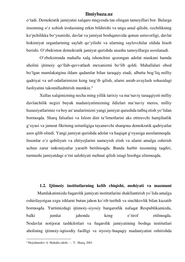 Ilmiybaza.uz 
o‘tadi. Demokratik jamiyatni xalqaro miqyosda tan olingan tamoyillari bor. Bularga 
insonning o‘z xohish irodasining erkin bildirishi va unga amal qilishi, ozchilikning 
ko‘pchilikka bo‘ysunishi, davlat va jamiyat boshqaruvida qonun ustuvorligi, davlat 
hokimiyat organlarining saylab qo‘yilishi va ularning saylovchilar oldida hisob 
berishi. O‘zbekiston demokratik jamiyat qurishda anashu tamoyillarga asoslanadi. 
O‘zbekistonda mahalla xalq ishonchini qozongan adolat maskani hamda 
aholini ijtimoiy qo‘llab-quvvatlash mexanizmi bo‘lib qoldi. Mahallalari obod 
bo‘lgan mamlakatgina ildam qadamlar bilan taraqqiy etadi, albatta bog‘liq milliy 
qadriyat va urf-odatlarimizni keng targ‘ib qilish, ularni asrab-avaylash sohasidagi 
faoliyatini takomillashtirish mumkin.4  
Xullas xalqimizning necha ming yillik tarixiy va ma‘naviy taraqqiyoti milliy 
davlatchilik negizi buyuk madaniyatimizning ildizlari ma‘naviy meros, milliy 
hususiyatlarimiz va boy an‘analarimizni yangi jamiyat qurushda tatbiq etish yo‘lidan 
bormoqda. Sharq falsafasi va Islom dini ta‘limotlarini aks ettiruvchi hamjihatlik 
g‘oyasi va jamoat fikrining ustunligiga tayanuvchi sharqona demokratik qadriyatlar 
asos qilib olindi. Yangi jamiyat qurishda adolat va haqiqat g‘oyasiga asoslanmoqda. 
Insonlar o‘z qobiliyati va ehtiyojlarini namoyish etish va ularni amalga oshirish 
uchun zarur imkoniyatlar yaratib berilmoqda. Bunda harbir insonning taqdiri, 
turmushi jamiyatdagi o‘rni salohiyati mehnat qilish istagi hisobga olinmoqda. 
 
 
 
1.2. Ijtimoiy institutlarning kelib chiqishi, mohiyati va mazmuni 
 
Mamlakatimizda fuqarolik jamiyati institutlarini shakllantirish yo`lida amalga 
oshirilayotgan ezgu ishlarni butun jahon ko`rib turibdi va sinchkovlik bilan kuzatib 
bormoqda. Yurtimizdagi ijtimoiy-siyosiy barqarorlik nafaqat Respublikamizda, 
balki 
jumlai 
jahonda 
keng 
e`tirof 
etilmoqda. 
Nodavlat notijorat tashkilotlari va fuqarolik jamiyatining boshqa institutlari 
aholining ijtimoiy-iqtisodiy faolligi va siyosiy-huquqiy madaniyatini oshirishda 
                                                 
4 Hojiahmedov A. Mahalla odobi. — T.: Sharq, 2001 
