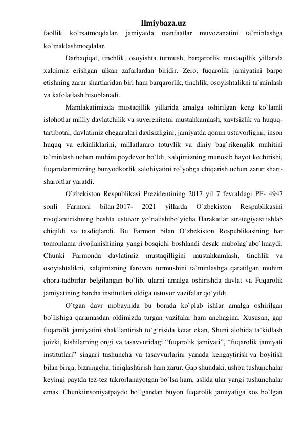 Ilmiybaza.uz 
faollik ko`rsatmoqdalar, jamiyatda manfaatlar muvozanatini ta`minlashga 
ko`maklashmoqdalar. 
Darhaqiqat, tinchlik, osoyishta turmush, barqarorlik mustaqillik yillarida 
xalqimiz erishgan ulkan zafarlardan biridir. Zero, fuqarolik jamiyatini barpo 
etishning zarur shartlaridan biri ham barqarorlik, tinchlik, osoyishtalikni ta`minlash 
va kafolatlash hisoblanadi. 
Mamlakatimizda mustaqillik yillarida amalga oshirilgan keng ko`lamli 
islohotlar milliy davlatchilik va suverenitetni mustahkamlash, xavfsizlik va huquq-
tartibotni, davlatimiz chegaralari daxlsizligini, jamiyatda qonun ustuvorligini, inson 
huquq va erkinliklarini, millatlararo totuvlik va diniy bag`rikenglik muhitini 
ta`minlash uchun muhim poydevor bo`ldi, xalqimizning munosib hayot kechirishi, 
fuqarolarimizning bunyodkorlik salohiyatini ro`yobga chiqarish uchun zarur shart-
sharoitlar yaratdi. 
O`zbekiston Respublikasi Prezidentining 2017 yil 7 fevraldagi PF- 4947 
sonli 
Farmoni 
bilan 2017- 
2021 
yillarda 
O`zbekiston 
Respublikasini 
rivojlantirishning beshta ustuvor yo`nalishibo`yicha Harakatlar strategiyasi ishlab 
chiqildi va tasdiqlandi. Bu Farmon bilan O`zbekiston Respublikasining har 
tomonlama rivojlanishining yangi bosqichi boshlandi desak mubolag`abo`lmaydi. 
Chunki Farmonda davlatimiz mustaqilligini mustahkamlash, tinchlik va 
osoyishtalikni, xalqimizning farovon turmushini ta`minlashga qaratilgan muhim 
chora-tadbirlar belgilangan bo`lib, ularni amalga oshirishda davlat va Fuqarolik 
jamiyatining barcha institutlari oldiga ustuvor vazifalar qo`yildi. 
O`tgan davr mobaynida bu borada ko`plab ishlar amalga oshirilgan 
bo`lishiga qaramasdan oldimizda turgan vazifalar ham anchagina. Xususan, gap 
fuqarolik jamiyatini shakllantirish to`g`risida ketar ekan, Shuni alohida ta`kidlash 
joizki, kishilarning ongi va tasavvuridagi “fuqarolik jamiyati”, “fuqarolik jamiyati 
institutlari” singari tushuncha va tasavvurlarini yanada kengaytirish va boyitish 
bilan birga, bizningcha, tiniqlashtirish ham zarur. Gap shundaki, ushbu tushunchalar 
keyingi paytda tez-tez takrorlanayotgan bo`lsa ham, aslida ular yangi tushunchalar 
emas. Chunkiinsoniyatpaydo bo`lgandan buyon fuqarolik jamiyatiga xos bo`lgan 
