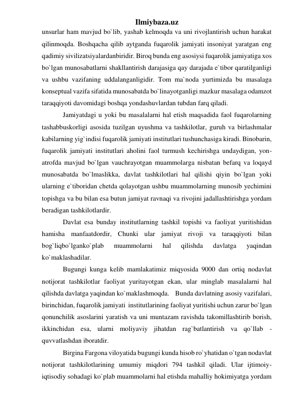 Ilmiybaza.uz 
unsurlar ham mavjud bo`lib, yashab kelmoqda va uni rivojlantirish uchun harakat 
qilinmoqda. Boshqacha qilib aytganda fuqarolik jamiyati insoniyat yaratgan eng 
qadimiy sivilizatsiyalardanbiridir. Biroq bunda eng asosiysi fuqarolik jamiyatiga xos 
bo`lgan munosabatlarni shakllantirish darajasiga qay darajada e`tibor qaratilganligi 
va ushbu vazifaning uddalanganligidir. Tom ma`noda yurtimizda bu masalaga 
konseptual vazifa sifatida munosabatda bo`linayotganligi mazkur masalaga odamzot 
taraqqiyoti davomidagi boshqa yondashuvlardan tubdan farq qiladi. 
Jamiyatdagi u yoki bu masalalarni hal etish maqsadida faol fuqarolarning 
tashabbuskorligi asosida tuzilgan uyushma va tashkilotlar, guruh va birlashmalar 
kabilarning yig`indisi fuqarolik jamiyati institutlari tushunchasiga kiradi. Binobarin, 
fuqarolik jamiyati institutlari aholini faol turmush kechirishga undaydigan, yon-
atrofda mavjud bo`lgan vauchrayotgan muammolarga nisbatan befarq va loqayd 
munosabatda bo`lmaslikka, davlat tashkilotlari hal qilishi qiyin bo`lgan yoki 
ularning e`tiboridan chetda qolayotgan ushbu muammolarning munosib yechimini 
topishga va bu bilan esa butun jamiyat ravnaqi va rivojini jadallashtirishga yordam 
beradigan tashkilotlardir. 
Davlat esa bunday institutlarning tashkil topishi va faoliyat yuritishidan 
hamisha manfaatdordir, Chunki ular jamiyat rivoji va taraqqiyoti bilan 
bog`liqbo`lganko`plab 
muammolarni 
hal 
qilishda 
davlatga 
yaqindan 
ko`maklashadilar. 
Bugungi kunga kelib mamlakatimiz miqyosida 9000 dan ortiq nodavlat 
notijorat tashkilotlar faoliyat yuritayotgan ekan, ular minglab masalalarni hal 
qilishda davlatga yaqindan ko`maklashmoqda.    Bunda davlatning asosiy vazifalari, 
birinchidan, fuqarolik jamiyati  institutlarining faoliyat yuritishi uchun zarur bo`lgan 
qonunchilik asoslarini yaratish va uni muntazam ravishda takomillashtirib borish, 
ikkinchidan esa, ularni moliyaviy jihatdan rag`batlantirish va qo`llab - 
quvvatlashdan iboratdir. 
Birgina Fargona viloyatida bugungi kunda hisob ro`yhatidan o`tgan nodavlat 
notijorat tashkilotlarining umumiy miqdori 794 tashkil qiladi. Ular ijtimoiy-
iqtisodiy sohadagi ko`plab muammolarni hal etishda mahalliy hokimiyatga yordam 
