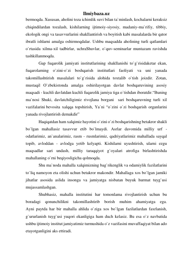 Ilmiybaza.uz 
bermoqda. Xususan, aholini toza ichimlik suvi bilan ta`minlash, kochalarni keraksiz 
chiqindilardan tozalash, kishilarning ijtimoiy-siyosiy, madaniy-ma`rifiy, tibbiy, 
ekologik ongi va tasavvurlarini shakllantirish va boyitish kabi masalalarda bir qator 
ibratli ishlarni amalga oshirmoqdalar. Ushbu maqsadda aholining turli qatlamlari 
o`rtasida xilma-xil tadbirlar, uchraShuvlar, o`quv-seminarlar muntazam ravishda 
tashkillanmoqda. 
Gap fuqarolik jamiyati institutlarining shakllanishi to`g`risidaketar ekan, 
fuqarolarning o`zini-o`zi boshqarish institutlari faoliyati va uni yanada 
takomillashtirish masalalari to`g`risida alohida toxtalib o`tish joizdir. Zotan, 
mustaqil O`zbekistonda amalga oshirilayotgan davlat boshqaruvining asosiy 
maqsadi - kuchli davlatdan kuchli fuqarolik jamiya tiga o`tishdan iboratdir.“Buning 
ma`nosi Shuki, davlatchiligimiz rivojlana borgani  sari boshqaruvning turli xil 
vazifalarini bevosita xalqqa topshirish, Ya`ni “o`zini o`zi boshqarish organlarini 
yanada rivojlantirish demakdir” 
Haqiqatdan ham xalqimiz hayotini o`zini o`zi boshqarishning betakror shakli 
bo`lgan mahallasiz tasavvur etib bo`lmaydi. Asrlar davomida milliy urf - 
odatlarimiz, an`analarimiz, rasm - rusmlarimiz, qadriyatlarimiz mahallada sayqal 
topib, avloddan - avlodga yetib kelyapti. Kishilarni uyushtirish, ularni ezgu 
maqsadlar sari undash, milliy taraqqiyot g`oyalari atrofiga birlashtirishda 
mahallaning o`rni beqiyosligicha qolmoqda. 
Shu ma`noda mahalla xalqimizning bag`rikenglik va odamiylik fazilatlarini 
to`liq namoyon eta olishi uchun betakror makondir. Mahallaga xos bo`lgan jamiki 
jihatlar asosida aslida insonga va jamiyatga nisbatan buyuk hurmat tuyg`usi 
mujassamlashgan. 
Shubhasiz, mahalla institutini har tomonlama rivojlantirish uchun bu 
boradagi 
qonunchilikni 
takomillashtirib 
borish 
muhim 
ahamiyatga 
ega. 
Ayni paytda har bir mahalla ahlida o`ziga xos bo`lgan fazilatlardan faxrlanish, 
g`ururlanish tuyg`usi yuqori ekanligiga ham duch kelasiz. Bu esa o`z navbatida 
ushbu ijtimoiy institut jamiyatimiz turmushida o`z vazifasini muvaffaqiyat bilan ado 
etayotganligini aks ettiradi. 
