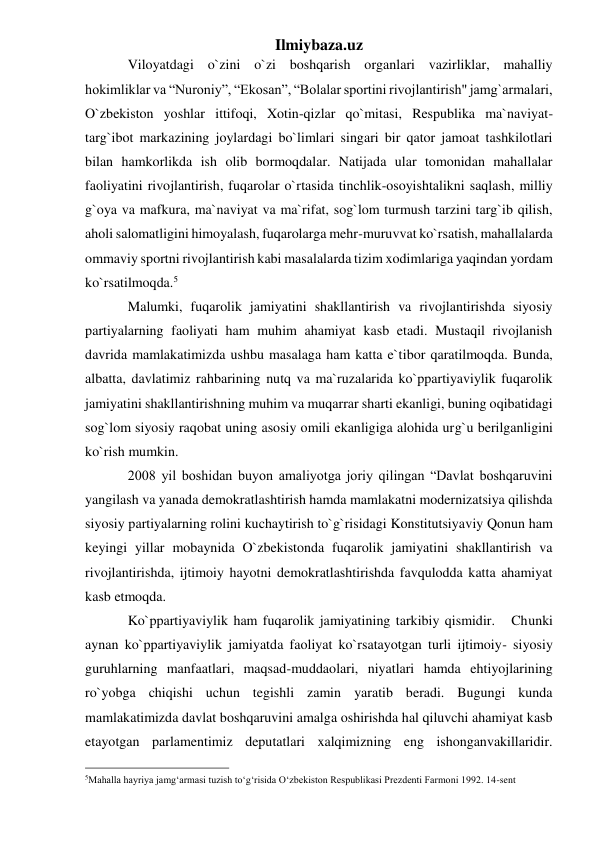 Ilmiybaza.uz 
Viloyatdagi o`zini o`zi boshqarish organlari vazirliklar, mahalliy 
hokimliklar va “Nuroniy”, “Ekosan”, “Bolalar sportini rivojlantirish" jamg`armalari, 
O`zbekiston yoshlar ittifoqi, Xotin-qizlar qo`mitasi, Respublika ma`naviyat-
targ`ibot markazining joylardagi bo`limlari singari bir qator jamoat tashkilotlari 
bilan hamkorlikda ish olib bormoqdalar. Natijada ular tomonidan mahallalar 
faoliyatini rivojlantirish, fuqarolar o`rtasida tinchlik-osoyishtalikni saqlash, milliy 
g`oya va mafkura, ma`naviyat va ma`rifat, sog`lom turmush tarzini targ`ib qilish, 
aholi salomatligini himoyalash, fuqarolarga mehr-muruvvat ko`rsatish, mahallalarda 
ommaviy sportni rivojlantirish kabi masalalarda tizim xodimlariga yaqindan yordam 
ko`rsatilmoqda.5 
Malumki, fuqarolik jamiyatini shakllantirish va rivojlantirishda siyosiy 
partiyalarning faoliyati ham muhim ahamiyat kasb etadi. Mustaqil rivojlanish 
davrida mamlakatimizda ushbu masalaga ham katta e`tibor qaratilmoqda. Bunda, 
albatta, davlatimiz rahbarining nutq va ma`ruzalarida ko`ppartiyaviylik fuqarolik 
jamiyatini shakllantirishning muhim va muqarrar sharti ekanligi, buning oqibatidagi 
sog`lom siyosiy raqobat uning asosiy omili ekanligiga alohida urg`u berilganligini 
ko`rish mumkin. 
2008 yil boshidan buyon amaliyotga joriy qilingan “Davlat boshqaruvini 
yangilash va yanada demokratlashtirish hamda mamlakatni modernizatsiya qilishda 
siyosiy partiyalarning rolini kuchaytirish to`g`risidagi Konstitutsiyaviy Qonun ham 
keyingi yillar mobaynida O`zbekistonda fuqarolik jamiyatini shakllantirish va 
rivojlantirishda, ijtimoiy hayotni demokratlashtirishda favqulodda katta ahamiyat 
kasb etmoqda. 
Ko`ppartiyaviylik ham fuqarolik jamiyatining tarkibiy qismidir.   Chunki 
aynan ko`ppartiyaviylik jamiyatda faoliyat ko`rsatayotgan turli ijtimoiy- siyosiy 
guruhlarning manfaatlari, maqsad-muddaolari, niyatlari hamda ehtiyojlarining 
ro`yobga chiqishi uchun tegishli zamin yaratib beradi. Bugungi kunda 
mamlakatimizda davlat boshqaruvini amalga oshirishda hal qiluvchi ahamiyat kasb 
etayotgan parlamentimiz deputatlari xalqimizning eng ishonganvakillaridir. 
                                                 
5Mahalla hayriya jamg‘armasi tuzish to‘g‘risida O‘zbekiston Respublikasi Prezdenti Farmoni 1992. 14-sent  
