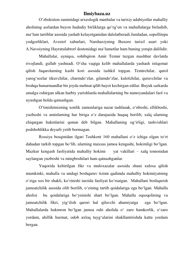 Ilmiybaza.uz 
O‘zbekiston zaminidagi arxeologik manbalar va tarixiy adabiyotlar mahalliy 
aholining asrlardan buyon hududiy birliklarga qo‘rg‘on va mahallalarga birlashib, 
ma‘lum tartiblar asosida yashab kelayotganidan dalolatberadi.Jumladan, sopollitepa 
yodgorliklari, Avesto‖ xabarlari, Narshaxiyning Buxoro tarixi‖ asari yoki 
A.Navoiyning Hayratulabror‖ dostonidagi ma‘lumotlar ham buning yorqin dalilidir.  
Mahallalar, ayniqsa, sohibqiron Amir Temur tuzgan mashhur davlatda 
rivojlandi, gullab yashnadi. O‘sha vaqtga kelib mahallalarda yashash istiqomat 
qilish fuqarolarning kasbi kori asosida tashkil topgan. Temirchilar, qurol 
yarog‘sozlar tikuvchilar, charmdo‘zlar, gilamdo‘zlar, kulolchilar, quruvchilar va 
boshqa hunarmandlar bir joyda mehnat qilib hayot kechirgan edilar. Buyuk sarkarda 
amalga oshirgan ulkan harbiy yurishlarda mahallalarning bu namoyandalari faol va 
uyushgan holda qatnashgan. 
O‘tmishimizning xonlik zamonlariga nazar tashlasak, o‘nboshi, ellikboshi, 
yuzboshi va aminlarning har biriga o‘z darajasida huquq berilib, xalq ularning 
chiqargan hukmlarini qonun deb bilgan. Mahallaning og‘irligi, tashvishlari 
podshohlikka deyarli yetib bormagan.  
Rossiya bosqinidan ilgari Toshkent 160 mahallani o‘z ichiga olgan to‘rt 
dahadan tarkib topgan bo‘lib, ularning maxsus jamoa kengashi, hokimligi bo‘lgan. 
Mazkur kengash faoliyatida mahalliy hokimi    yat vakillari – xalq tomonidan 
saylangan yuzboshi va mingboshilari ham qatnashganlar. 
Yuqorida keltirilgan fikr va muloxazalar asosida shuni xulosa qilish 
mumkinki, mahalla va undagi boshqaruv tizimi qadimda mahalliy hokimiyatning 
o‘ziga xos bir shakli, ko‘rinishi tarzida faoliyat ko‘rsatgan.  Mahallani boshqarish 
jamoatchilik asosida olib borilib, o‘zining tartib qoidalariga ega bo‘lgan. Mahalla 
aholisi  bu qoidalariga bo‘ysinishi shart bo‘lgan. Mahalla oqsoqolining va 
jamoatchilik fikri, yig‘ilish qarori hal qiluvchi ahamiyatga  ega bo‘lgan. 
Mahallalarda hukmron bo‘lgan jamoa ruhi aholida o‘ zaro hamkorlik, o‘zaro 
yordam, ahillik hurmat, odob axloq tuyg‘ularini shakllantirishda katta yordam 
bergan.  
