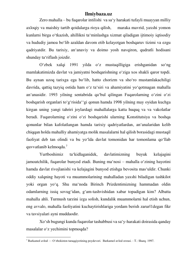 Ilmiybaza.uz 
Zero mahalla – bu fuqarolar intilishi  va sa‘y harakati tufayli muayyan milliy 
axloqiy va maishiy tartib qoidalarga rioya qilish,     maraka mavrid, yaxshi yomon 
kunlarni birga o‘tkazish, ahillikni ta‘minlashga xizmat qiladigan ijtimoiy iqtisodiy 
va hududiy jamoa bo‘lib azaldan davom etib kelayotgan boshqaruv tizimi va ezgu 
qadriyatdir. Bu tarixiy, an‘anaviy va doimo yosh navqiron, qudratli hodisani 
shunday ta‘riflash joizdir. 
O‘zbek xalqi 1991 yilda o‘z mustaqilligiga erishganidan so‘ng 
mamlakatimizda davlat va jamiyatni boshqarishning o‘ziga xos shakli qaror topdi. 
Bu aynan uzoq tarixga ega bo‘lib, hatto chorizm va sho‘ro mustamlakachiligi 
davrida, qattiq tazyiq ostida ham o‘z ta‘siri va ahamiyatini yo‘qotmagan mahalla 
an‘anasidir. 1993 yilning sentabrida qa‘bul qilingan Fuqarolarning o‘zini o‘zi 
boshqarish organlari to‘g‘risida‘‘gi qonun hamda 1998 yilning may oyidan kuchga 
kirgan uning yangi tahriri joylardagi mahallalarga katta huquq va va vakolatlar 
beradi. Fuqarolarning o‘zini o‘zi boshqarishi ularning Konstitutsiya va boshqa 
qonunlar bilan kafolatlangan hamda tarixiy qadriyatlardan, an‘analaridan kelib 
chiqqan holda mahalliy ahamiyatga molik masalalarni hal qilish borasidagi mustaqil 
faoliyat deb tan olindi va bu yo‘lda davlat tomonidan har tomonlama qo‘llab 
quvvatlanib kelmoqda.7  
Yurtboshimiz 
ta‘kidlaganidek, 
davlatimizning 
buyuk 
kelajagini 
jamoatchilik, fuqarolar bunyod etadi. Buning ma‘nosi – mahalla o‘zining hayotini 
hamda davlat rivojlanishi va kelajagini bunyod etishga bevosita mas‘uldir. Chunki 
oddiy xalqning hayoti va muammolarining mahalladan yaxshi biladigan tashkilot 
yoki organ yo‘q. Shu ma‘noda Birinch Prizdentimizning hammadan oldin 
odamlarning issiq sovug‘idan, g‘am-tashvishidan xabar topadigan kim? Albatta 
mahalla ahli. Turmush tarzini izga solish, kundalik muammolarni hal etish uchun, 
eng avvalo, mahalla faoliyatini kuchaytirishlariga yordam berish zarur‖1degan fikr 
va tavsiyalari ayni muddaodir. 
Xo‘sh bugungi kunda fuqarolar tashabbusi va sa‘y-harakati doirasida qanday 
masalalar o‘z yechimini topmoqda?  
                                                 
7 Barkamol avlod — O‘zbekiston taraqqiyotining poydevori.  Barkamol avlod orzusi. - T.: Sharq. 1997. 
