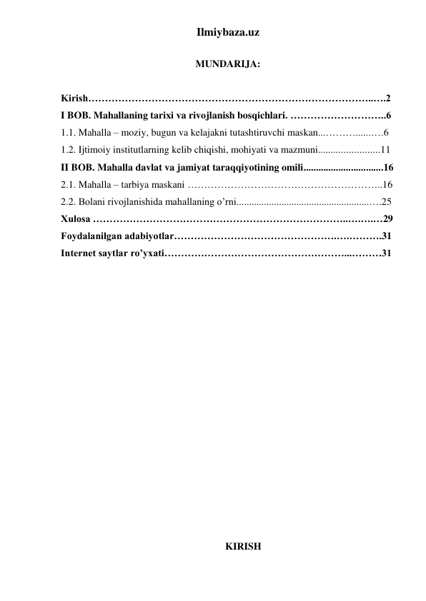 Ilmiybaza.uz 
 
MUNDARIJA: 
 
Kirish…………………………………………………………………………..….2  
I BOB. Mahallaning tarixi va rivojlanish bosqichlari. ………………………..6 
1.1. Mahalla – moziy, bugun va kelajakni tutashtiruvchi maskan...………......….6 
1.2. Ijtimoiy institutlarning kelib chiqishi, mohiyati va mazmuni........................11 
II BOB. Mahalla davlat va jamiyat taraqqiyotining omili................................16 
2.1. Mahalla – tarbiya maskani …………………………………………………..16 
2.2. Bolani rivojlanishida mahallaning o’rni.....................................................….25 
Xulosa …………………………………………………………………..….….…29 
Foydalanilgan adabiyotlar………………………………………….….……….31 
Internet saytlar ro’yxati………………………………………………...………31 
 
 
 
 
 
 
 
 
 
 
 
 
 
 
 
 
KIRISH 
