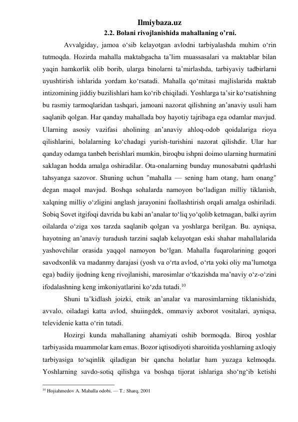 Ilmiybaza.uz 
2.2. Bolani rivojlanishida mahallaning o’rni. 
Avvalgiday, jamoa o‘sib kelayotgan avlodni tarbiyalashda muhim o‘rin 
tutmoqda. Hozirda mahalla maktabgacha ta’lim muassasalari va maktablar bilan 
yaqin hamkorlik olib borib, ularga binolarni ta’mirlashda, tarbiyaviy tadbirlarni 
uyushtirish ishlarida yordam ko‘rsatadi. Mahalla qo‘mitasi majlislarida maktab 
intizomining jiddiy buzilishlari ham ko‘rib chiqiladi. Yoshlarga ta’sir ko‘rsatishning 
bu rasmiy tarmoqlaridan tashqari, jamoani nazorat qilishning an’anaviy usuli ham 
saqlanib qolgan. Har qanday mahallada boy hayotiy tajribaga ega odamlar mavjud. 
Ularning asosiy vazifasi aholining an’anaviy ahloq-odob qoidalariga rioya 
qilishlarini, bolalarning ko‘chadagi yurish-turishini nazorat qilishdir. Ular har 
qanday odamga tanbeh berishlari mumkin, biroqbu ishpni doimo ularning hurmatini 
saklagan hodda amalga oshiradilar. Ota-onalarning bunday munosabatni qadrlashi 
tahsyanga sazovor. Shuning uchun "mahalla — sening ham otang, ham onang" 
degan maqol mavjud. Boshqa sohalarda namoyon bo‘ladigan milliy tiklanish, 
xalqning milliy o‘zligini anglash jarayonini faollashtirish orqali amalga oshiriladi. 
Sobiq Sovet itgifoqi davrida bu kabi an’analar to‘liq yo‘qolib ketmagan, balki ayrim 
oilalarda o‘ziga xos tarzda saqlanib qolgan va yoshlarga berilgan. Bu. ayniqsa, 
hayotning an’anaviy turadush tarzini saqlab kelayotgan eski shahar mahallalarida 
yashovchilar orasida yaqqol namoyon bo‘lgan. Mahalla fuqarolarining goqori 
savodxonlik va madanmy darajasi (yosh va o‘rta avlod, o‘rta yoki oliy ma’lumotga 
ega) badiiy ijodning keng rivojlanishi, marosimlar o‘tkazishda ma’naviy o‘z-o‘zini 
ifodalashning keng imkoniyatlarini ko‘zda tutadi.10  
Shuni ta’kidlash joizki, etnik an’analar va marosimlarning tiklanishida, 
avvalo, oiladagi katta avlod, shuiingdek, ommaviy axborot vositalari, ayniqsa, 
televidenie katta o‘rin tutadi. 
Hozirgi kunda mahallaning ahamiyati oshib bormoqda. Biroq yoshlar 
tarbiyasida muammolar kam emas. Bozor iqtisodiyoti sharoitida yoshlarning axloqiy 
tarbiyasiga to‘sqinlik qiladigan bir qancha holatlar ham yuzaga kelmoqda. 
Yoshlarning savdo-sotiq qilishga va boshqa tijorat ishlariga sho‘ng‘ib ketishi 
                                                 
10 Hojiahmedov A. Mahalla odobi. — T.: Sharq, 2001 
