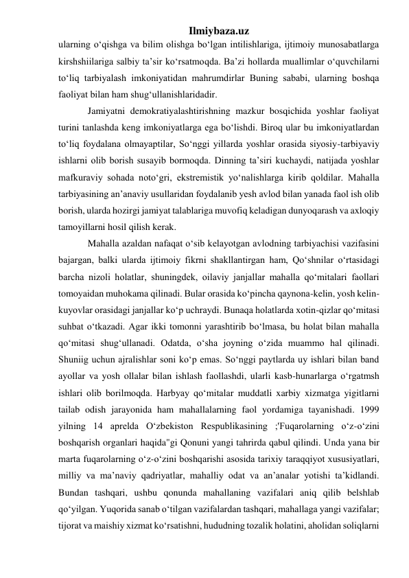 Ilmiybaza.uz 
ularning o‘qishga va bilim olishga bo‘lgan intilishlariga, ijtimoiy munosabatlarga 
kirshshiilariga salbiy ta’sir ko‘rsatmoqda. Ba’zi hollarda muallimlar o‘quvchilarni 
to‘liq tarbiyalash imkoniyatidan mahrumdirlar Buning sababi, ularning boshqa 
faoliyat bilan ham shug‘ullanishlaridadir.  
Jamiyatni demokratiyalashtirishning mazkur bosqichida yoshlar faoliyat 
turini tanlashda keng imkoniyatlarga ega bo‘lishdi. Biroq ular bu imkoniyatlardan 
to‘liq foydalana olmayaptilar, So‘nggi yillarda yoshlar orasida siyosiy-tarbiyaviy 
ishlarni olib borish susayib bormoqda. Dinning ta’siri kuchaydi, natijada yoshlar 
mafkuraviy sohada noto‘gri, ekstremistik yo‘nalishlarga kirib qoldilar. Mahalla 
tarbiyasining an’anaviy usullaridan foydalanib yesh avlod bilan yanada faol ish olib 
borish, ularda hozirgi jamiyat talablariga muvofiq keladigan dunyoqarash va axloqiy 
tamoyillarni hosil qilish kerak. 
Mahalla azaldan nafaqat o‘sib kelayotgan avlodning tarbiyachisi vazifasini 
bajargan, balki ularda ijtimoiy fikrni shakllantirgan ham, Qo‘shnilar o‘rtasidagi 
barcha nizoli holatlar, shuningdek, oilaviy janjallar mahalla qo‘mitalari faollari 
tomoyaidan muhokama qilinadi. Bular orasida ko‘pincha qaynona-kelin, yosh kelin-
kuyovlar orasidagi janjallar ko‘p uchraydi. Bunaqa holatlarda xotin-qizlar qo‘mitasi 
suhbat o‘tkazadi. Agar ikki tomonni yarashtirib bo‘lmasa, bu holat bilan mahalla 
qo‘mitasi shug‘ullanadi. Odatda, o‘sha joyning o‘zida muammo hal qilinadi. 
Shuniig uchun ajralishlar soni ko‘p emas. So‘nggi paytlarda uy ishlari bilan band 
ayollar va yosh ollalar bilan ishlash faollashdi, ularli kasb-hunarlarga o‘rgatmsh 
ishlari olib borilmoqda. Harbyay qo‘mitalar muddatli xarbiy xizmatga yigitlarni 
tailab odish jarayonida ham mahallalarning faol yordamiga tayanishadi. 1999 
yilning 14 aprelda O‘zbekiston Respublikasining ;'Fuqarolarning o‘z-o‘zini 
boshqarish organlari haqida"gi Qonuni yangi tahrirda qabul qilindi. Unda yana bir 
marta fuqarolarning o‘z-o‘zini boshqarishi asosida tarixiy taraqqiyot xususiyatlari, 
milliy va ma’naviy qadriyatlar, mahalliy odat va an’analar yotishi ta’kidlandi. 
Bundan tashqari, ushbu qonunda mahallaning vazifalari aniq qilib belshlab 
qo‘yilgan. Yuqorida sanab o‘tilgan vazifalardan tashqari, mahallaga yangi vazifalar; 
tijorat va maishiy xizmat ko‘rsatishni, hududning tozalik holatini, aholidan soliqlarni 
