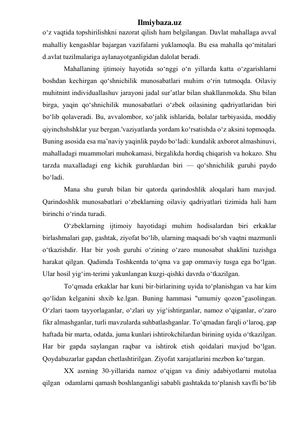 Ilmiybaza.uz 
o‘z vaqtida topshirilishkni nazorat qilish ham belgilangan. Davlat mahallaga avval 
mahalliy kengashlar bajargan vazifalarni yuklamoqla. Bu esa mahalla qo‘mitalari 
d.avlat tuzilmalariga aylanayotganligidan dalolat beradi.  
Mahallaning ijtimoiy hayotida so‘nggi o‘n yillarda katta o‘zgarishlarni 
boshdan kechirgan qo‘shnichilik munosabatlari muhim o‘rin tutmoqda. Oilaviy 
muhitnint individuallashuv jarayoni jadal sur’atlar bilan shakllanmokda. Shu bilan 
birga, yaqin qo‘shnichilik munosabatlari o‘zbek oilasining qadriyatlaridan biri 
bo‘lib qolaveradi. Bu, avvalombor, xo‘jalik ishlarida, bolalar tarbiyasida, moddiy 
qiyinchshshklar yuz bergan.'vaziyatlarda yordam ko‘rsatishda o‘z aksini topmoqda. 
Buning asosida esa ma’naviy yaqinlik paydo bo‘ladi: kundalik axborot almashinuvi, 
mahalladagi muammolari muhokamasi, birgalikda hordiq chiqarish va hokazo. Shu 
tarzda maxalladagi eng kichik guruhlardan biri — qo‘shnichilik guruhi paydo 
bo‘ladi. 
Mana shu guruh bilan bir qatorda qarindoshlik aloqalari ham mavjud. 
Qarindoshlik munosabatlari o‘zbeklarning oilaviy qadriyatlari tizimida hali ham 
birinchi o‘rinda turadi.  
O‘zbeklarning ijtimoiy hayotidagi muhim hodisalardan biri erkaklar 
birlashmalari gap, gashtak, ziyofat bo‘lib, ularning maqsadi bo‘sh vaqtni mazmunli 
o‘tkazishdir. Har bir yosh guruhi o‘zining o‘zaro munosabat shaklini tuzishga 
harakat qilgan. Qadimda Toshkentda to‘qma va gap ommaviy tusga ega bo‘lgan. 
Ular hosil yig‘im-terimi yakunlangan kuzgi-qishki davrda o‘tkazilgan. 
To‘qmada erkaklar har kuni bir-birlarining uyida to‘planishgan va har kim 
qo‘lidan kelganini shxib ke.lgan. Buning hammasi "umumiy qozon"gasolingan. 
O‘zlari taom tayyorlaganlar, o‘zlari uy yig‘ishtirganlar, namoz o‘qiganlar, o‘zaro 
fikr almashganlar, turli mavzularda suhbatlashganlar. To‘qmadan farqli o‘laroq, gap 
haftada bir marta, odatda, juma kunlari ishtirokchilardan birining uyida o‘tkazilgan. 
Har bir gapda saylangan raqbar va ishtirok etish qoidalari mavjud bo‘lgan. 
Qoydabuzarlar gapdan chetlashtirilgan. Ziyofat xarajatlarini mezbon ko‘targan.  
XX asrning 30-yillarida namoz o‘qigan va diniy adabiyotlarni mutolaa 
qilgan   odamlarni qamash boshlanganligi sababli gashtakda to‘planish xavfli bo‘lib 
