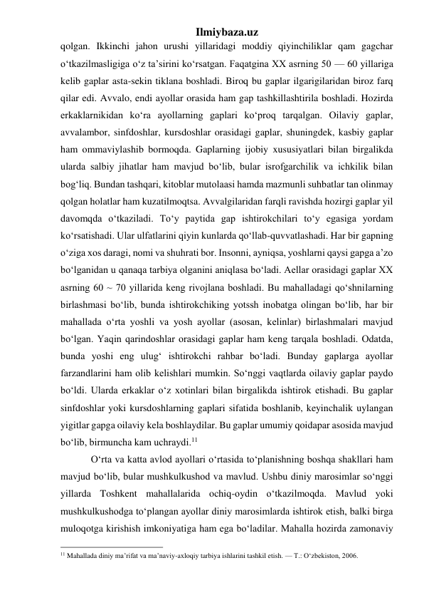 Ilmiybaza.uz 
qolgan. Ikkinchi jahon urushi yillaridagi moddiy qiyinchiliklar qam gagchar 
o‘tkazilmasligiga o‘z ta’sirini ko‘rsatgan. Faqatgina XX asrning 50 — 60 yillariga 
kelib gaplar asta-sekin tiklana boshladi. Biroq bu gaplar ilgarigilaridan biroz farq 
qilar edi. Avvalo, endi ayollar orasida ham gap tashkillashtirila boshladi. Hozirda 
erkaklarnikidan ko‘ra ayollarning gaplari ko‘proq tarqalgan. Oilaviy gaplar, 
avvalambor, sinfdoshlar, kursdoshlar orasidagi gaplar, shuningdek, kasbiy gaplar 
ham ommaviylashib bormoqda. Gaplarning ijobiy xususiyatlari bilan birgalikda 
ularda salbiy jihatlar ham mavjud bo‘lib, bular isrofgarchilik va ichkilik bilan 
bog‘liq. Bundan tashqari, kitoblar mutolaasi hamda mazmunli suhbatlar tan olinmay 
qolgan holatlar ham kuzatilmoqtsa. Avvalgilaridan farqli ravishda hozirgi gaplar yil 
davomqda o‘tkaziladi. To‘y paytida gap ishtirokchilari to‘y egasiga yordam 
ko‘rsatishadi. Ular ulfatlarini qiyin kunlarda qo‘llab-quvvatlashadi. Har bir gapning 
o‘ziga xos daragi, nomi va shuhrati bor. Insonni, ayniqsa, yoshlarni qaysi gapga a’zo 
bo‘lganidan u qanaqa tarbiya olganini aniqlasa bo‘ladi. Aellar orasidagi gaplar XX 
asrning 60 ~ 70 yillarida keng rivojlana boshladi. Bu mahalladagi qo‘shnilarning 
birlashmasi bo‘lib, bunda ishtirokchiking yotssh inobatga olingan bo‘lib, har bir 
mahallada o‘rta yoshli va yosh ayollar (asosan, kelinlar) birlashmalari mavjud 
bo‘lgan. Yaqin qarindoshlar orasidagi gaplar ham keng tarqala boshladi. Odatda, 
bunda yoshi eng ulug‘ ishtirokchi rahbar bo‘ladi. Bunday gaplarga ayollar 
farzandlarini ham olib kelishlari mumkin. So‘nggi vaqtlarda oilaviy gaplar paydo 
bo‘ldi. Ularda erkaklar o‘z xotinlari bilan birgalikda ishtirok etishadi. Bu gaplar 
sinfdoshlar yoki kursdoshlarning gaplari sifatida boshlanib, keyinchalik uylangan 
yigitlar gapga oilaviy kela boshlaydilar. Bu gaplar umumiy qoidapar asosida mavjud 
bo‘lib, birmuncha kam uchraydi.11 
O‘rta va katta avlod ayollari o‘rtasida to‘planishning boshqa shakllari ham 
mavjud bo‘lib, bular mushkulkushod va mavlud. Ushbu diniy marosimlar so‘nggi 
yillarda Toshkent mahallalarida ochiq-oydin o‘tkazilmoqda. Mavlud yoki 
mushkulkushodga to‘plangan ayollar diniy marosimlarda ishtirok etish, balki birga 
muloqotga kirishish imkoniyatiga ham ega bo‘ladilar. Mahalla hozirda zamonaviy 
                                                 
11 Mahallada diniy ma’rifat va ma’naviy-axloqiy tarbiya ishlarini tashkil etish. — T.: O‘zbekiston, 2006. 
