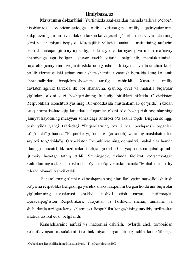 Ilmiybaza.uz 
Mavzuning dolzarbligi: Yurtimizda azal-azaldan mahalla tarbiya o‘chog‘i 
hisoblanadi. 
Avloddan-avlodga 
o‘tib 
kelayotgan 
milliy 
qadriyatlarimiz, 
xalqimizning turmush va tafakkur tarzini ko‘z qorachig‘idek asrab-avaylashda uning 
o‘rni va ahamiyati beqiyos. Mustaqillik yillarida mahalla institutining nufuzini 
oshirish nafaqat ijtimoiy-iqtisodiy, balki siyosiy, tarbiyaviy va ulkan ma’naviy 
ahamiyatga ega bo‘lgan ustuvor vazifa sifatida belgilanib, mamlakatimizda 
fuqarolik jamiyatini rivojlantirishda uning ishonchli tayanch va ta’sirchan kuch 
bo‘lib xizmat qilishi uchun zarur shart-sharoitlar yaratish borasida keng ko‘lamli 
chora-tadbirlar 
bosqichma-bosqich 
amalga 
oshirildi. 
Xususan, 
milliy 
davlatchiligimiz tarixida ilk bor shaharcha, qishloq, ovul va mahalla fuqarolar 
yig‘inlari o‘zini o‘zi boshqarishning hududiy birliklari sifatida O‘zbekiston 
Respublikasi Konstitutsiyasining 105-moddasida mustahkamlab qo‘yildi.1 Yuzdan 
ortiq normativ-huquqiy hujjatlarda fuqarolar o‘zini o‘zi boshqarish organlarining 
jamiyat hayotining muayyan sohasidagi ishtiroki o‘z aksini topdi. Birgina so‘nggi 
besh yilda yangi tahrirdagi “Fuqarolarning o‘zini o‘zi boshqarish organlari 
to‘g‘risida”gi hamda “Fuqarolar yig‘ini raisi (oqsoqoli) va uning maslahatchilari 
saylovi to‘g‘risida”gi O‘zbekiston Respublikasining qonunlari, mahallalar hamda 
ulardagi jamoatchilik tuzilmalari faoliyatiga oid 20 ga yaqin nizom qabul qilinib, 
ijtimoiy hayotga tatbiq etildi. Shuningdek, tizimda faoliyat ko‘rsatayotgan 
xodimlarning malakasini oshirish bo‘yicha o‘quv kurslari hamda “Mahalla” ma’rifiy 
teleradiokanali tashkil etildi. 
 Fuqarolarning o‘zini o‘zi boshqarish organlari faoliyatini muvofiqlashtirish 
bo‘yicha respublika kengashiga yuridik shaxs maqomini bergan holda uni fuqarolar 
yig‘inlarining 
uyushmasi 
shaklida 
tashkil 
etish 
nazarda 
tutilmoqda. 
Qoraqalpog‘iston Respublikasi, viloyatlar va Toshkent shahar, tumanlar va 
shaharlarda tuzilgan kengashlarni esa Respublika kengashining tarkibiy tuzilmalari 
sifatida tashkil etish belgilandi.  
Kengashlarning nufuzi va maqomini oshirish, joylarda aholi tomonidan 
ko‘tarilayotgan masalalarni ijro hokimiyati organlarining rahbarlari e’tiboriga 
                                                 
1 O'zbekiston Respublikasining Konstitusiyasi, - T.: «O'zbekiston»,2003. 
