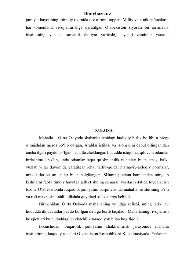 Ilmiybaza.uz 
jamiyat hayotining ijtimoiy tizimida o‘z o‘rnini topgan. Milliy va etnik an’analarni 
har tomonlama rivojlantirishga qaratilgan O‘zbekiston siyosati bu an’anaviy 
institutning yanada samarali faoliyat yuritishiga yangi zaminlar yaratdi.  
 
                                                        
 
 
 
 
 
 
 
 
 
 
XULOSA 
Mahalla – O‘rta Osiyoda shaharlar ichidagi hududiy birlik bo‘lib, u bizga 
o‘tmishdan meros bo‘lib qolgan. Arablar istilosi va islom dini qabul qilinganidan 
ancha ilgari paydo bo‘lgan mahalla cheklangan hududda istiqomat qiluvchi odamlar 
birlashmasi bo‘lib, unda odamlar faqat qo‘shnichilik rishtalari bilan emas, balki 
yuzlab yillar davomida yaratilgan ichki tartib-qoida, ma‘naviy-axloqiy normalar, 
urf-odatlar va an‘analar bilan belgilangan. SHuning uchun ham undan minglab 
kishilarni faol ijtimoiy hayotga jalb etishning samarali vositasi sifatida foydalanish 
lozim. O‘zbekistonda fuqarolik jamiyatini barpo etishda mahalla institutining o‘rni 
va roli mavzusini tahlil qilishda quyidagi xulosalarga kelindi. 
Birinchidan, O‘rta Osiyoda mahallaning vujudga kelishi, uning tarixi bu 
hududda ilk davlatlar paydo bo‘lgan davrga borib taqaladi. Mahallaning rivojlanish 
bosqichlari bu hududdagi davlatchilik taraqqiyoti bilan bog‘liqdir.  
Ikkinchidan, Fuqarolik jamiyatini shakllantirish jarayonida mahalla 
institutining huquqiy asoslari O‘zbekiston Respublikasi Konstitutsiyada, Parlament 
