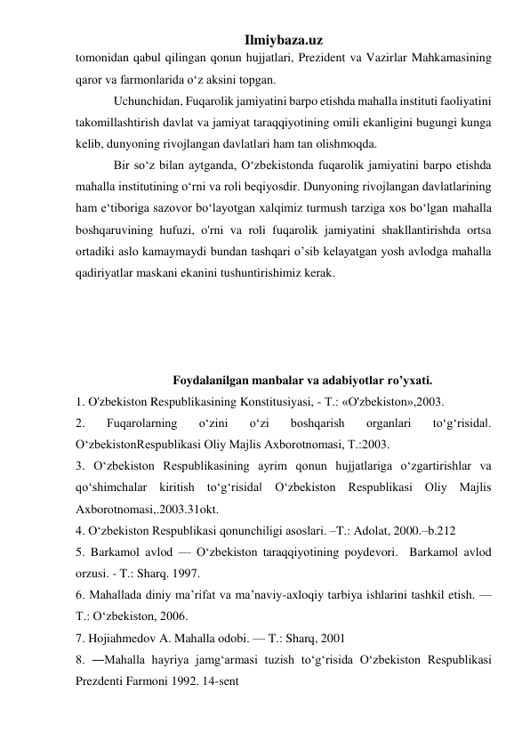 Ilmiybaza.uz 
tomonidan qabul qilingan qonun hujjatlari, Prezident va Vazirlar Mahkamasining 
qaror va farmonlarida o‘z aksini topgan. 
Uchunchidan, Fuqarolik jamiyatini barpo etishda mahalla instituti faoliyatini 
takomillashtirish davlat va jamiyat taraqqiyotining omili ekanligini bugungi kunga 
kelib, dunyoning rivojlangan davlatlari ham tan olishmoqda.  
Bir so‘z bilan aytganda, O‘zbekistonda fuqarolik jamiyatini barpo etishda 
mahalla institutining o‘rni va roli beqiyosdir. Dunyoning rivojlangan davlatlarining 
ham e‘tiboriga sazovor bo‘layotgan xalqimiz turmush tarziga xos bo‘lgan mahalla 
boshqaruvining hufuzi, o'rni va roli fuqarolik jamiyatini shakllantirishda ortsa 
ortadiki aslo kamaymaydi bundan tashqari o’sib kelayatgan yosh avlodga mahalla 
qadiriyatlar maskani ekanini tushuntirishimiz kerak. 
 
 
 
 
Foydalanilgan manbalar va adabiyotlar ro’yxati. 
1. O'zbekiston Respublikasining Konstitusiyasi, - T.: «O'zbekiston»,2003. 
2. 
Fuqarolarning 
o‘zini 
o‘zi 
boshqarish 
organlari 
to‘g‘risida‖. 
O‘zbekistonRespublikasi Oliy Majlis Axborotnomasi, T.:2003.  
3. O‘zbekiston Respublikasining ayrim qonun hujjatlariga o‘zgartirishlar va 
qo‘shimchalar kiritish to‘g‘risida‖ O‘zbekiston Respublikasi Oliy Majlis 
Axborotnomasi,.2003.31okt. 
4. O‘zbekiston Respublikasi qonunchiligi asoslari. –T.: Adolat, 2000.–b.212  
5. Barkamol avlod — O‘zbekiston taraqqiyotining poydevori.  Barkamol avlod 
orzusi. - T.: Sharq. 1997.  
6. Mahallada diniy ma’rifat va ma’naviy-axloqiy tarbiya ishlarini tashkil etish. — 
T.: O‘zbekiston, 2006.  
7. Hojiahmedov A. Mahalla odobi. — T.: Sharq, 2001 
8. ―Mahalla hayriya jamg‘armasi tuzish to‘g‘risida O‘zbekiston Respublikasi 
Prezdenti Farmoni 1992. 14-sent  
