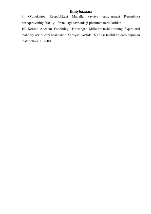 Ilmiybaza.uz 
9. 
O‘zbekiston 
Respublikasi 
Mahalla 
xayriya 
jamg‘armasi 
Respublika 
boshqaruvining 2004-yil fevraldagi navbatdagi plenummateriallaridan. 
10. Konrad Adenaur Fondining―Birlashgan Millatlar tashkilotining fuqarolarni 
mahalliy o‘zini o‘zi boshqarish Xartiyasi yo‘lida: XXI asr talabi‖ xalqaro anjuman 
materiallari. T.,2000.  
 
 

