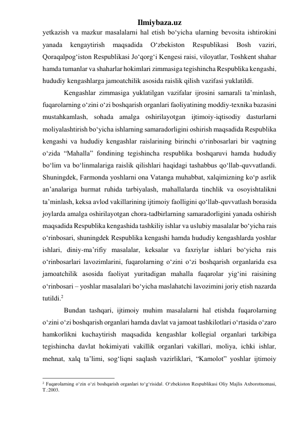 Ilmiybaza.uz 
yetkazish va mazkur masalalarni hal etish bo‘yicha ularning bevosita ishtirokini 
yanada 
kengaytirish 
maqsadida 
O‘zbekiston 
Respublikasi 
Bosh 
vaziri, 
Qoraqalpog‘iston Respublikasi Jo‘qorg‘i Kengesi raisi, viloyatlar, Toshkent shahar 
hamda tumanlar va shaharlar hokimlari zimmasiga tegishincha Respublika kengashi, 
hududiy kengashlarga jamoatchilik asosida raislik qilish vazifasi yuklatildi.  
Kengashlar zimmasiga yuklatilgan vazifalar ijrosini samarali ta’minlash, 
fuqarolarning o‘zini o‘zi boshqarish organlari faoliyatining moddiy-texnika bazasini 
mustahkamlash, sohada amalga oshirilayotgan ijtimoiy-iqtisodiy dasturlarni 
moliyalashtirish bo‘yicha ishlarning samaradorligini oshirish maqsadida Respublika 
kengashi va hududiy kengashlar raislarining birinchi o‘rinbosarlari bir vaqtning 
o‘zida “Mahalla” fondining tegishincha respublika boshqaruvi hamda hududiy 
bo‘lim va bo‘linmalariga raislik qilishlari haqidagi tashabbus qo‘llab-quvvatlandi. 
Shuningdek, Farmonda yoshlarni ona Vatanga muhabbat, xalqimizning ko‘p asrlik 
an’analariga hurmat ruhida tarbiyalash, mahallalarda tinchlik va osoyishtalikni 
ta’minlash, keksa avlod vakillarining ijtimoiy faolligini qo‘llab-quvvatlash borasida 
joylarda amalga oshirilayotgan chora-tadbirlarning samaradorligini yanada oshirish 
maqsadida Respublika kengashida tashkiliy ishlar va uslubiy masalalar bo‘yicha rais 
o‘rinbosari, shuningdek Respublika kengashi hamda hududiy kengashlarda yoshlar 
ishlari, diniy-ma’rifiy masalalar, keksalar va faxriylar ishlari bo‘yicha rais 
o‘rinbosarlari lavozimlarini, fuqarolarning o‘zini o‘zi boshqarish organlarida esa 
jamoatchilik asosida faoliyat yuritadigan mahalla fuqarolar yig‘ini raisining 
o‘rinbosari – yoshlar masalalari bo‘yicha maslahatchi lavozimini joriy etish nazarda 
tutildi.2  
Bundan tashqari, ijtimoiy muhim masalalarni hal etishda fuqarolarning 
o‘zini o‘zi boshqarish organlari hamda davlat va jamoat tashkilotlari o‘rtasida o‘zaro 
hamkorlikni kuchaytirish maqsadida kengashlar kollegial organlari tarkibiga 
tegishincha davlat hokimiyati vakillik organlari vakillari, moliya, ichki ishlar, 
mehnat, xalq ta’limi, sog‘liqni saqlash vazirliklari, “Kamolot” yoshlar ijtimoiy 
                                                 
2 Fuqarolarning o‘zin o‘zi boshqarish organlari to‘g‘risida‖. O‘zbekiston Respublikasi Oliy Majlis Axborotnomasi, 
T.:2003. 
