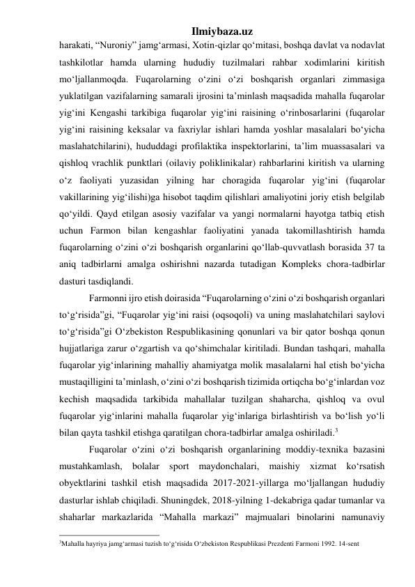 Ilmiybaza.uz 
harakati, “Nuroniy” jamg‘armasi, Xotin-qizlar qo‘mitasi, boshqa davlat va nodavlat 
tashkilotlar hamda ularning hududiy tuzilmalari rahbar xodimlarini kiritish 
mo‘ljallanmoqda. Fuqarolarning o‘zini o‘zi boshqarish organlari zimmasiga 
yuklatilgan vazifalarning samarali ijrosini ta’minlash maqsadida mahalla fuqarolar 
yig‘ini Kengashi tarkibiga fuqarolar yig‘ini raisining o‘rinbosarlarini (fuqarolar 
yig‘ini raisining keksalar va faxriylar ishlari hamda yoshlar masalalari bo‘yicha 
maslahatchilarini), hududdagi profilaktika inspektorlarini, ta’lim muassasalari va 
qishloq vrachlik punktlari (oilaviy poliklinikalar) rahbarlarini kiritish va ularning 
o‘z faoliyati yuzasidan yilning har choragida fuqarolar yig‘ini (fuqarolar 
vakillarining yig‘ilishi)ga hisobot taqdim qilishlari amaliyotini joriy etish belgilab 
qo‘yildi. Qayd etilgan asosiy vazifalar va yangi normalarni hayotga tatbiq etish 
uchun Farmon bilan kengashlar faoliyatini yanada takomillashtirish hamda 
fuqarolarning o‘zini o‘zi boshqarish organlarini qo‘llab-quvvatlash borasida 37 ta 
aniq tadbirlarni amalga oshirishni nazarda tutadigan Kompleks chora-tadbirlar 
dasturi tasdiqlandi.  
Farmonni ijro etish doirasida “Fuqarolarning o‘zini o‘zi boshqarish organlari 
to‘g‘risida”gi, “Fuqarolar yig‘ini raisi (oqsoqoli) va uning maslahatchilari saylovi 
to‘g‘risida”gi O‘zbekiston Respublikasining qonunlari va bir qator boshqa qonun 
hujjatlariga zarur o‘zgartish va qo‘shimchalar kiritiladi. Bundan tashqari, mahalla 
fuqarolar yig‘inlarining mahalliy ahamiyatga molik masalalarni hal etish bo‘yicha 
mustaqilligini ta’minlash, o‘zini o‘zi boshqarish tizimida ortiqcha bo‘g‘inlardan voz 
kechish maqsadida tarkibida mahallalar tuzilgan shaharcha, qishloq va ovul 
fuqarolar yig‘inlarini mahalla fuqarolar yig‘inlariga birlashtirish va bo‘lish yo‘li 
bilan qayta tashkil etishga qaratilgan chora-tadbirlar amalga oshiriladi.3  
Fuqarolar o‘zini o‘zi boshqarish organlarining moddiy-texnika bazasini 
mustahkamlash, bolalar sport maydonchalari, maishiy xizmat ko‘rsatish 
obyektlarini tashkil etish maqsadida 2017-2021-yillarga mo‘ljallangan hududiy 
dasturlar ishlab chiqiladi. Shuningdek, 2018-yilning 1-dekabriga qadar tumanlar va 
shaharlar markazlarida “Mahalla markazi” majmualari binolarini namunaviy 
                                                 
3Mahalla hayriya jamg‘armasi tuzish to‘g‘risida O‘zbekiston Respublikasi Prezdenti Farmoni 1992. 14-sent  
