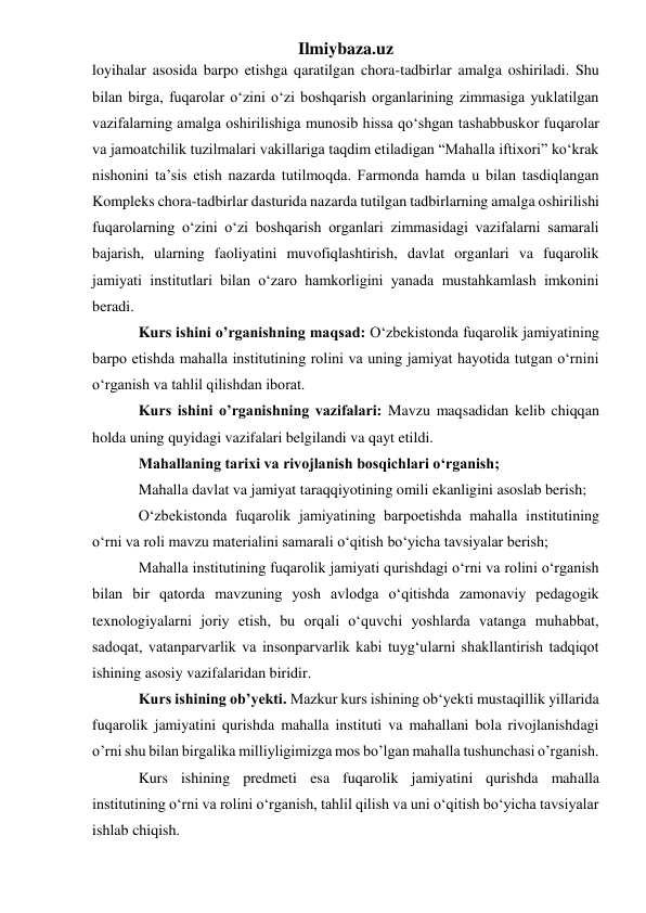 Ilmiybaza.uz 
loyihalar asosida barpo etishga qaratilgan chora-tadbirlar amalga oshiriladi. Shu 
bilan birga, fuqarolar o‘zini o‘zi boshqarish organlarining zimmasiga yuklatilgan 
vazifalarning amalga oshirilishiga munosib hissa qo‘shgan tashabbuskor fuqarolar 
va jamoatchilik tuzilmalari vakillariga taqdim etiladigan “Mahalla iftixori” ko‘krak 
nishonini ta’sis etish nazarda tutilmoqda. Farmonda hamda u bilan tasdiqlangan 
Kompleks chora-tadbirlar dasturida nazarda tutilgan tadbirlarning amalga oshirilishi 
fuqarolarning o‘zini o‘zi boshqarish organlari zimmasidagi vazifalarni samarali 
bajarish, ularning faoliyatini muvofiqlashtirish, davlat organlari va fuqarolik 
jamiyati institutlari bilan o‘zaro hamkorligini yanada mustahkamlash imkonini 
beradi. 
Kurs ishini o’rganishning maqsad: O‘zbekistonda fuqarolik jamiyatining 
barpo etishda mahalla institutining rolini va uning jamiyat hayotida tutgan o‘rnini 
o‘rganish va tahlil qilishdan iborat.  
Kurs ishini o’rganishning vazifalari: Mavzu maqsadidan kelib chiqqan 
holda uning quyidagi vazifalari belgilandi va qayt etildi.  
Mahallaning tarixi va rivojlanish bosqichlari o‘rganish;  
Mahalla davlat va jamiyat taraqqiyotining omili ekanligini asoslab berish;  
O‘zbekistonda fuqarolik jamiyatining barpoetishda mahalla institutining 
o‘rni va roli mavzu materialini samarali o‘qitish bo‘yicha tavsiyalar berish;  
Mahalla institutining fuqarolik jamiyati qurishdagi o‘rni va rolini o‘rganish 
bilan bir qatorda mavzuning yosh avlodga o‘qitishda zamonaviy pedagogik 
texnologiyalarni joriy etish, bu orqali o‘quvchi yoshlarda vatanga muhabbat, 
sadoqat, vatanparvarlik va insonparvarlik kabi tuyg‘ularni shakllantirish tadqiqot 
ishining asosiy vazifalaridan biridir.  
Kurs ishining ob’yekti. Mazkur kurs ishining ob‘yekti mustaqillik yillarida 
fuqarolik jamiyatini qurishda mahalla instituti va mahallani bola rivojlanishdagi 
o’rni shu bilan birgalika milliyligimizga mos bo’lgan mahalla tushunchasi o’rganish.  
Kurs ishining predmeti esa fuqarolik jamiyatini qurishda mahalla 
institutining o‘rni va rolini o‘rganish, tahlil qilish va uni o‘qitish bo‘yicha tavsiyalar 
ishlab chiqish. 
