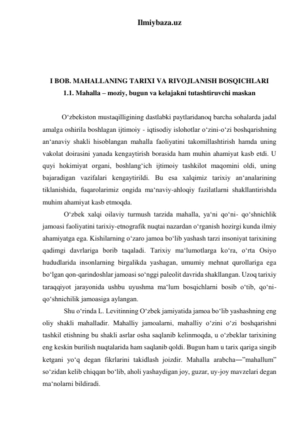 Ilmiybaza.uz 
 
 
 
 
I BOB. MAHALLANING TARIXI VA RIVOJLANISH BOSQICHLARI 
1.1. Mahalla – moziy, bugun va kelajakni tutashtiruvchi maskan 
 
           O‘zbekiston mustaqilligining dastlabki paytlaridanoq barcha sohalarda jadal 
amalga oshirila boshlagan ijtimoiy - iqtisodiy islohotlar o‘zini-o‘zi boshqarishning 
an‘anaviy shakli hisoblangan mahalla faoliyatini takomillashtirish hamda uning 
vakolat doirasini yanada kengaytirish borasida ham muhin ahamiyat kasb etdi. U 
quyi hokimiyat organi, boshlang‘ich ijtimoiy tashkilot maqomini oldi, uning 
bajaradigan vazifalari kengaytirildi. Bu esa xalqimiz tarixiy an‘analarining 
tiklanishida, fuqarolarimiz ongida ma‘naviy-ahloqiy fazilatlarni shakllantirishda 
muhim ahamiyat kasb etmoqda.  
O‘zbek xalqi oilaviy turmush tarzida mahalla, ya‘ni qo‘ni- qo‘shnichlik 
jamoasi faoliyatini tarixiy-etnografik nuqtai nazardan o‘rganish hozirgi kunda ilmiy 
ahamiyatga ega. Kishilarning o‘zaro jamoa bo‘lib yashash tarzi insoniyat tarixining 
qadimgi davrlariga borib taqaladi. Tarixiy ma‘lumotlarga ko‘ra, o‘rta Osiyo 
hududlarida insonlarning birgalikda yashagan, umumiy mehnat qurollariga ega 
bo‘lgan qon-qarindoshlar jamoasi so‘nggi paleolit davrida shakllangan. Uzoq tarixiy 
taraqqiyot jarayonida ushbu uyushma ma‘lum bosqichlarni bosib o‘tib, qo‘ni-
qo‘shnichilik jamoasiga aylangan. 
Shu o‘rinda L. Levitinning O‘zbek jamiyatida jamoa bo‘lib yashashning eng 
oliy shakli mahalladir. Mahalliy jamoalarni, mahalliy o‘zini o‘zi boshqarishni 
tashkil etishning bu shakli asrlar osha saqlanib kelinmoqda, u o‘zbeklar tarixining 
eng keskin burilish nuqtalarida ham saqlanib qoldi. Bugun ham u tarix qariga singib 
ketgani yo‘q degan fikrlarini takidlash joizdir. Mahalla arabcha―”mahallum” 
so‘zidan kelib chiqqan bo‘lib, aholi yashaydigan joy, guzar, uy-joy mavzelari degan 
ma‘nolarni bildiradi.  
