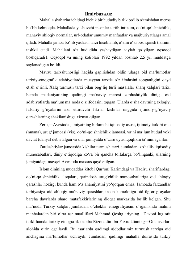 Ilmiybaza.uz 
Mahalla shaharlar ichidagi kichik bir hududiy birlik bo‘lib o‘tmishdan meros 
bo‘lib kelmoqda. Mahallada yashovchi insonlar tartib intizom, qo‘ni-qo‘shnichilik, 
manaviy ahloqiy normalar, urf-odatlar umumiy manfaatlar va majburiyatlarga amal 
qiladi. Mahalla jamoa bo‘lib yashash tarzi hisoblanib, o‘zini o‘zi boshqarish tizimini 
tashkil etadi. Mahallani o‘z hududida yashaydigan saylab qo‘yilgan oqsoqol 
boshqaradi1. Oqsoqol va uning kotiblari 1992 yildan boshlab 2,5 yil muddatga 
saylanadigan bo‘ldi. 
Mavzu tarixshunosligi haqida gapirishdan oldin ularga oid ma‘lumotlar 
tarixiy-etnografik adabiyotlarda muayyan tarzda o‘z ifodasini topganligini qayd 
etish o‘rinli. Xalq turmush tarzi bilan bog‘liq turli masalalar sharq xalqlari tarixi 
hamda madaniyatining qadimgi ma‘naviy merosi zardushtiylik diniga oid 
adabiyotlarda ma‘lum ma‘noda o‘z ifodasini topgan. Ularda o‘sha davrning axloqiy, 
falsafiy g‘oyalarini aks ettiruvchi fikrlar kishilar onggida ijtimoiy-g‘oyaviy 
qarashlarning shakllanishiga xizmat qilgan. 
Zero,―Avestoda jamiyatning birlamchi iqtisodiy asosi, ijtimoiy tarkibi oila 
(nmana), urug‘ jamoasi (vis), qo‘ni-qo‘shnichilik jamoasi, ya‘ni ma‘lum hudud yoki 
davlat (dahya) deb atalgan va ular jamiyatda o‘zaro uyushqoqlikni ta‘minlaganlar. 
Zardushtiylar jamoasida kishilar turmush tarzi, jumladan, xo‘jalik- iqtisodiy 
munosabatlari, diniy e‘tiqodiga ko‘ra bir qancha toifalarga bo‘linganki, ularning 
jamiyatdagi mavqei Avestoda maxsus qayd etilgan.  
Islom dinining muqaddas kitobi Qur‘oni Karimdagi va Hadisu shariflardagi 
qo‘ni-qo‘shnichilik aloqalari, qarindosh urug‘chilik munosabatlariga oid ahloqiy 
qarashlar hozirgi kunda ham o‘z ahamiyatini yo‘qotgan emas. Jamoada farzandlar 
tarbiyasiga oid ahloqiy-ma‘naviy qarashlar, inson kamolotiga oid ilg‘or g‘oyalar 
barcha davrlarda sharq mutafakkirlarining diqqat markazida bo‘lib kelgan. Shu 
ma‘noda Turkiy xalqlar, jumladan, o‘zbeklar etnografiyasini o‘rganishda muhim 
manbalardan biri o‘rta asr mualliflari Mahmud Qoshg‘ariyning―Devoni lug‘otit 
turk‖ hamda tarixiy etnografik manba Rizouddin ibn Faxruddinning―Oila asarlari 
alohida o‘rin egallaydi. Bu asarlarda qadimgi ajdodlarimiz turmush tarziga oid 
anchagina ma‘lumotlar uchraydi. Jumladan, qadimgi mahalla doirasida turkiy 
