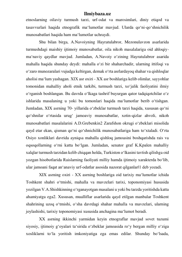 Ilmiybaza.uz 
etnoslarning oilaviy turmush tarzi, urf-odat va marosimlari, diniy etiqod va 
tasavvurlari haqida etnografik ma‘lumotlar mavjud. Ularda qo‘ni-qo‘shnichilik 
munosabatlari haqida ham ma‘lumotlar uchraydi. 
Shu bilan birga, A.Navoiyning Hayratulabror, Mezonulavzon asarlarida 
turmushdagi maishiy ijtimoiy munosabatlar, oila nikoh masalalariga oid ahloqiy-
ma‘naviy qaydlar mavjud. Jumladan, A.Navoiy o‘zining Hayratulabror asarida 
mahalla haqida shunday deydi: mahalla o‘zi bir shaharchadir, ularning ittifoqi va 
o‘zaro munozaralari vujudga keltirgan, demak o‘rta asrlardayoq shahar va qishloqlar 
aholisi ma‘lum yashagan. XIX asr oxiri - XX asr boshlariga kelib olimlar, sayyohlar 
tomonidan mahalliy aholi etnik tarkibi, turmush tarzi, xo‘jalik faoliyatini ilmiy 
o‘rganish boshlangan. Bu davrda o‘lkaga tashrif buyurgan qator tadqiqotchilar o‘z 
ishlarida masalaning u yoki bu tomonlari haqida ma‘lumotlar berib o‘tishgan. 
Jumladan, XIX asrning 70- yillarida o‘zbeklar turmush tarzi haqida, xususan qo‘ni 
qo‘shnilar o‘rtasida urug‘ jamoaviy munosabatlar, xotin-qizlar ahvoli, nikoh 
munosabatlari masalalarini A.D.Grebenkin2 Zarafshon okrugi o‘zbeklari misolida 
qayd etar ekan, qisman qo‘ni qo‘shnichilik munosabatlariga ham to‘xtaladi. O‘rta 
Osiyo xonliklari davrida ayniqsa mahalla qishloq jamoasini boshqarishda rais va 
oqsoqollarning o‘rni katta bo‘lgan. Jumladan, senator graf K.Kpalen mahalliy 
xalqlar turmush tarzidan kelib chiqqan holda, Turkiston o‘lkasini tavtish qilishga oid 
yozgan hisobotlarida Raislarning faoliyati milliy hamda ijtimoiy xarakterda bo‘lib, 
ular jamoani faqat an‘anaviy urf-odatlar asosida nazorat qilganlar‖1 deb yozadi.  
XIX asrning oxiri - XX asrning boshlariga oid tarixiy ma‘lumotlar ichida 
Toshkent shahri o‘tmishi, mahalla va mavzelari tarixi, toponomiyasi hususida 
yozilgan V.A.Shishkinning o‘rganayotgan masalani u yoki bu tarzda yoritishda katta 
ahamiyatga ega2. Xususan, mualliflar asarlarida qayd etilgan manbalar Toshkent 
shahrining uzoq o‘tmishi, o‘sha davrdagi shahar mahalla va mavzelari, ularning 
joylashishi, tarixiy toponomiyasi xususida anchagina ma‘lumot beradi. 
XX asrning ikkinchi yarmidan keyin etnograflar mavjud sovet tuzumi 
siyosiy, ijtimoiy g‘oyalari ta‘sirida o‘zbeklar jamoasida ro‘y bergan milliy o‘ziga 
xosliklarni to‘la yoritish imkoniyatiga ega emas edilar. Shunday bo‘lsada, 
