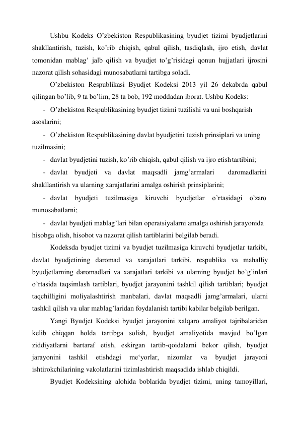 Ushbu Kodeks O’zbekiston Respublikasining byudjet tizimi byudjetlarini 
shakllantirish, tuzish, ko’rib chiqish, qabul qilish, tasdiqlash, ijro etish, davlat 
tomonidan mablag’ jalb qilish va byudjet to’g’risidagi qonun hujjatlari ijrosini 
nazorat qilish sohasidagi munosabatlarni tartibga soladi. 
O’zbekiston Respublikasi Byudjet Kodeksi 2013 yil 26 dekabrda qabul 
qilingan bo’lib, 9 ta bo’lim, 28 ta bob, 192 moddadan iborat. Ushbu Kodeks: 
- O’zbekiston Respublikasining byudjet tizimi tuzilishi va uni boshqarish 
asoslarini; 
- O’zbekiston Respublikasining davlat byudjetini tuzish prinsiplari va uning 
tuzilmasini; 
- davlat byudjetini tuzish, ko’rib chiqish, qabul qilish va ijro etish tartibini; 
- davlat byudjeti va davlat maqsadli jamg’armalari 
daromadlarini 
shakllantirish va ularning xarajatlarini amalga oshirish prinsiplarini; 
- davlat byudjeti tuzilmasiga kiruvchi byudjetlar 
o’rtasidagi 
o’zaro 
munosabatlarni; 
- davlat byudjeti mablag’lari bilan operatsiyalarni amalga oshirish jarayonida 
hisobga olish, hisobot va nazorat qilish tartiblarini belgilab beradi. 
Kodeksda byudjet tizimi va byudjet tuzilmasiga kiruvchi byudjetlar tarkibi, 
davlat byudjetining daromad va xarajatlari tarkibi, respublika va mahalliy 
byudjetlarning daromadlari va xarajatlari tarkibi va ularning byudjet bo’g’inlari 
o’rtasida taqsimlash tartiblari, byudjet jarayonini tashkil qilish tartiblari; byudjet 
taqchilligini moliyalashtirish manbalari, davlat maqsadli jamg’armalari, ularni 
tashkil qilish va ular mablag’laridan foydalanish tartibi kabilar belgilab berilgan. 
Yangi Byudjet Kodeksi byudjet jarayonini xalqaro amaliyot tajribalaridan 
kelib chiqqan holda tartibga solish, byudjet amaliyotida mavjud bo’lgan 
ziddiyatlarni bartaraf etish, eskirgan tartib-qoidalarni bekor qilish, byudjet 
jarayonini 
tashkil 
etishdagi 
me‘yorlar, 
nizomlar 
va 
byudjet 
jarayoni 
ishtirokchilarining vakolatlarini tizimlashtirish maqsadida ishlab chiqildi. 
Byudjet Kodeksining alohida boblarida byudjet tizimi, uning tamoyillari, 
