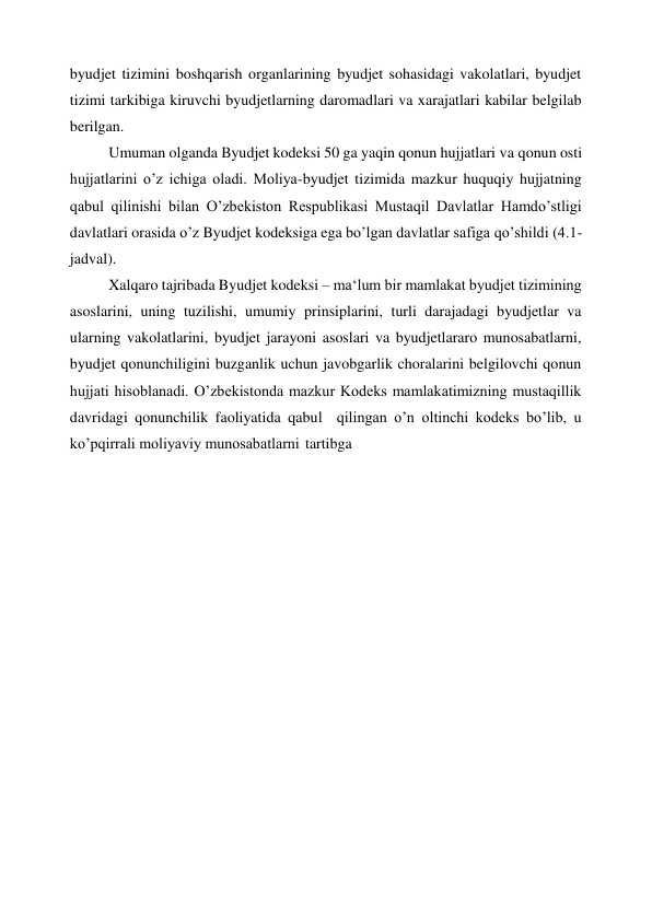 byudjet tizimini boshqarish organlarining byudjet sohasidagi vakolatlari, byudjet 
tizimi tarkibiga kiruvchi byudjetlarning daromadlari va xarajatlari kabilar belgilab 
berilgan. 
Umuman olganda Byudjet kodeksi 50 ga yaqin qonun hujjatlari va qonun osti 
hujjatlarini o’z ichiga oladi. Moliya-byudjet tizimida mazkur huquqiy hujjatning 
qabul qilinishi bilan O’zbekiston Respublikasi Mustaqil Davlatlar Hamdo’stligi 
davlatlari orasida o’z Byudjet kodeksiga ega bo’lgan davlatlar safiga qo’shildi (4.1-
jadval). 
Xalqaro tajribada Byudjet kodeksi – ma‘lum bir mamlakat byudjet tizimining 
asoslarini, uning tuzilishi, umumiy prinsiplarini, turli darajadagi byudjetlar va 
ularning vakolatlarini, byudjet jarayoni asoslari va byudjetlararo munosabatlarni, 
byudjet qonunchiligini buzganlik uchun javobgarlik choralarini belgilovchi qonun 
hujjati hisoblanadi. O’zbekistonda mazkur Kodeks mamlakatimizning mustaqillik 
davridagi qonunchilik faoliyatida qabul  qilingan o’n oltinchi kodeks bo’lib, u 
ko’pqirrali moliyaviy munosabatlarni tartibga 
