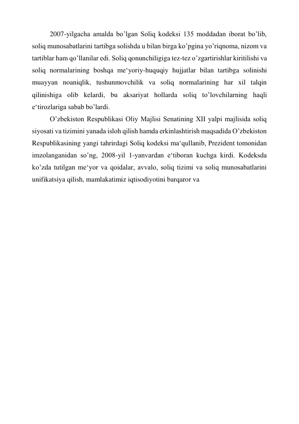 2007-yilgacha amalda bo’lgan Soliq kodeksi 135 moddadan iborat bo’lib, 
soliq munosabatlarini tartibga solishda u bilan birga ko’pgina yo’riqnoma, nizom va 
tartiblar ham qo’llanilar edi. Soliq qonunchiligiga tez-tez o’zgartirishlar kiritilishi va 
soliq normalarining boshqa me‘yoriy-huquqiy hujjatlar bilan tartibga solinishi 
muayyan noaniqlik, tushunmovchilik va soliq normalarining har xil talqin 
qilinishiga olib kelardi, bu aksariyat hollarda soliq to’lovchilarning haqli 
e‘tirozlariga sabab bo’lardi. 
O’zbekiston Respublikasi Oliy Majlisi Senatining XII yalpi majlisida soliq 
siyosati va tizimini yanada isloh qilish hamda erkinlashtirish maqsadida O’zbekiston 
Respublikasining yangi tahrirdagi Soliq kodeksi ma‘qullanib, Prezident tomonidan 
imzolanganidan so’ng, 2008-yil 1-yanvardan e‘tiboran kuchga kirdi. Kodeksda 
ko’zda tutilgan me‘yor va qoidalar, avvalo, soliq tizimi va soliq munosabatlarini 
unifikatsiya qilish, mamlakatimiz iqtisodiyotini barqaror va 
