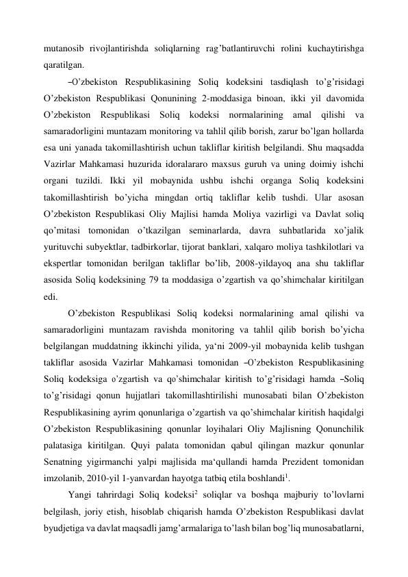 mutanosib rivojlantirishda soliqlarning rag’batlantiruvchi rolini kuchaytirishga 
qaratilgan. 
―O’zbekiston   Respublikasining   Soliq   kodeksini   tasdiqlash   to’g’risidagi 
O’zbekiston Respublikasi Qonunining 2-moddasiga binoan, ikki yil davomida 
O’zbekiston Respublikasi Soliq kodeksi normalarining amal qilishi va 
samaradorligini muntazam monitoring va tahlil qilib borish, zarur bo’lgan hollarda 
esa uni yanada takomillashtirish uchun takliflar kiritish belgilandi. Shu maqsadda 
Vazirlar Mahkamasi huzurida idoralararo maxsus guruh va uning doimiy ishchi 
organi tuzildi. Ikki yil mobaynida ushbu ishchi organga Soliq kodeksini 
takomillashtirish bo’yicha mingdan ortiq takliflar kelib tushdi. Ular asosan 
O’zbekiston Respublikasi Oliy Majlisi hamda Moliya vazirligi va Davlat soliq 
qo’mitasi tomonidan o’tkazilgan seminarlarda, davra suhbatlarida xo’jalik 
yurituvchi subyektlar, tadbirkorlar, tijorat banklari, xalqaro moliya tashkilotlari va 
ekspertlar tomonidan berilgan takliflar bo’lib, 2008-yildayoq ana shu takliflar 
asosida Soliq kodeksining 79 ta moddasiga o’zgartish va qo’shimchalar kiritilgan 
edi. 
O’zbekiston Respublikasi Soliq kodeksi normalarining amal qilishi va 
samaradorligini muntazam ravishda monitoring va tahlil qilib borish bo’yicha 
belgilangan muddatning ikkinchi yilida, ya‘ni 2009-yil mobaynida kelib tushgan 
takliflar  asosida  Vazirlar  Mahkamasi  tomonidan  ―O’zbekiston  Respublikasining 
Soliq  kodeksiga  o’zgartish  va  qo’shimchalar  kiritish  to’g’risidagi  hamda  ―Soliq 
to’g’risidagi qonun hujjatlari takomillashtirilishi munosabati bilan O’zbekiston 
Respublikasining ayrim qonunlariga o’zgartish va qo’shimchalar kiritish haqida‖gi 
O’zbekiston Respublikasining qonunlar loyihalari Oliy Majlisning Qonunchilik 
palatasiga kiritilgan. Quyi palata tomonidan qabul qilingan mazkur qonunlar 
Senatning yigirmanchi yalpi majlisida ma‘qullandi hamda Prezident tomonidan 
imzolanib, 2010-yil 1-yanvardan hayotga tatbiq etila boshlandi1. 
Yangi tahrirdagi Soliq kodeksi2 soliqlar va boshqa majburiy to’lovlarni 
belgilash, joriy etish, hisoblab chiqarish hamda O’zbekiston Respublikasi davlat 
byudjetiga va davlat maqsadli jamg’armalariga to’lash bilan bog’liq munosabatlarni, 
