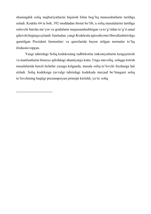 shuningdek soliq majburiyatlarini bajarish bilan bog’liq munosabatlarni tartibga 
soladi. Kodeks 64 ta bob, 392 moddadan iborat bo’lib, u soliq masalalarini tartibga 
soluvchi barcha me‘yor va qoidalarni mujassamlashtirgan va to’g’ridan-to’g’ri amal 
qiluvchi hujjatga aylandi. Jumladan, yangi Kodeksda iqtisodiyotni liberallashtirishga 
qaratilgan Prezident farmonlari va qarorlarida bayon etilgan normalar to’liq 
ifodasini topgan. 
Yangi tahrirdagi Soliq kodeksining tadbirkorlar imkoniyatlarini kengaytirish 
va manfaatlarini himoya qilishdagi ahamiyatga katta. Unga muvofiq, soliqqa tortish 
masalalarida baxsli holatlar yuzaga kelganda, masala soliq to’lovchi foydasiga hal 
etiladi. Soliq kodeksiga (avvalgi tahrirdagi kodeksda mavjud bo’lmagan) soliq 
to’lovchining haqligi prezumpsiyasi prinsipi kiritildi, ya‘ni soliq 
 
 
