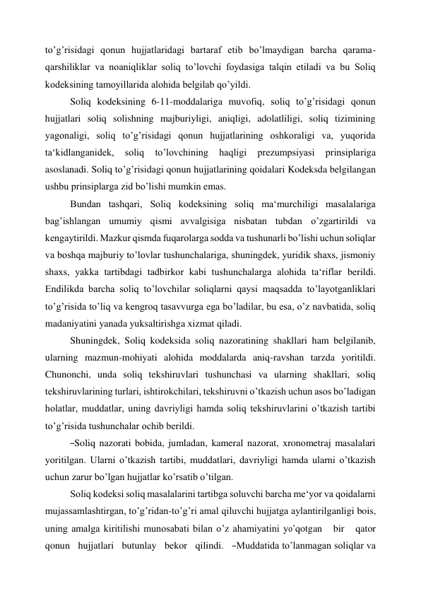 to’g’risidagi qonun hujjatlaridagi bartaraf etib bo’lmaydigan barcha qarama- 
qarshiliklar va noaniqliklar soliq to’lovchi foydasiga talqin etiladi va bu Soliq 
kodeksining tamoyillarida alohida belgilab qo’yildi. 
Soliq kodeksining 6-11-moddalariga muvofiq, soliq to’g’risidagi qonun 
hujjatlari soliq solishning majburiyligi, aniqligi, adolatliligi, soliq tizimining 
yagonaligi, soliq to’g’risidagi qonun hujjatlarining oshkoraligi va, yuqorida 
ta‘kidlanganidek, 
soliq 
to’lovchining 
haqligi 
prezumpsiyasi 
prinsiplariga 
asoslanadi. Soliq to’g’risidagi qonun hujjatlarining qoidalari Kodeksda belgilangan 
ushbu prinsiplarga zid bo’lishi mumkin emas. 
Bundan tashqari, Soliq kodeksining soliq ma‘murchiligi masalalariga 
bag’ishlangan umumiy qismi avvalgisiga nisbatan tubdan o’zgartirildi va 
kengaytirildi. Mazkur qismda fuqarolarga sodda va tushunarli bo’lishi uchun soliqlar 
va boshqa majburiy to’lovlar tushunchalariga, shuningdek, yuridik shaxs, jismoniy 
shaxs, yakka tartibdagi tadbirkor kabi tushunchalarga alohida ta‘riflar berildi. 
Endilikda barcha soliq to’lovchilar soliqlarni qaysi maqsadda to’layotganliklari 
to’g’risida to’liq va kengroq tasavvurga ega bo’ladilar, bu esa, o’z navbatida, soliq 
madaniyatini yanada yuksaltirishga xizmat qiladi. 
Shuningdek, Soliq kodeksida soliq nazoratining shakllari ham belgilanib, 
ularning mazmun-mohiyati alohida moddalarda aniq-ravshan tarzda yoritildi. 
Chunonchi, unda soliq tekshiruvlari tushunchasi va ularning shakllari, soliq 
tekshiruvlarining turlari, ishtirokchilari, tekshiruvni o’tkazish uchun asos bo’ladigan 
holatlar, muddatlar, uning davriyligi hamda soliq tekshiruvlarini o’tkazish tartibi 
to’g’risida tushunchalar ochib berildi. 
―Soliq nazorati bobida, jumladan, kameral nazorat, xronometraj masalalari 
yoritilgan. Ularni o’tkazish tartibi, muddatlari, davriyligi hamda ularni o’tkazish 
uchun zarur bo’lgan hujjatlar ko’rsatib o’tilgan. 
Soliq kodeksi soliq masalalarini tartibga soluvchi barcha me‘yor va qoidalarni 
mujassamlashtirgan, to’g’ridan-to’g’ri amal qiluvchi hujjatga aylantirilganligi bois, 
uning amalga kiritilishi munosabati bilan o’z ahamiyatini yo’qotgan   bir   qator   
qonun   hujjatlari   butunlay   bekor   qilindi.   ―Muddatida to’lanmagan soliqlar va 
