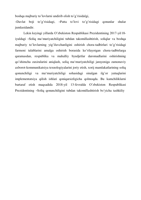 boshqa majburiy to’lovlarni undirib olish to’g’risida‖gi, 
―Davlat    boji    to’g’risidagi,    ―Patta    to’lovi    to’g’risidagi    qonunlar    shular 
jumlasidandir. 
Lekin keyingi yillarda O’zbekiston Respublikasi Prezidentining 2017-yil 18- 
iyuldagi  ―Soliq  ma‘muriyatchiligini  tubdan  takomillashtirish,  soliqlar  va  boshqa 
majburiy to’lovlarning yig’iluvchanligini oshirish chora-tadbirlari to’g’risidagi 
farmoni talablarini amalga oshirish borasida ko’rilayotgan chora-tadbirlarga 
qaramasdan, respublika va mahalliy byudjetlar daromadlarini oshirishning 
qo’shimcha zaxiralarini aniqlash, soliq ma‘muriyatchiligi jarayoniga zamonaviy 
axborot-kommunikatsiya texnologiyalarini joriy etish, xorij mamlakatlarining soliq 
qonunchiligi va ma‘muriyatchiligi sohasidagi sinalgan ilg’or yutuqlarini 
implementatsiya qilish ishlari qoniqarsizligicha qolmoqda. Bu kamchiliklarni 
bartaraf etish maqsadida 2018-yil 13-fevralda O’zbekiston Respublikasi 
Prezidentining  ―Soliq  qonunchiligini  tubdan  takomillashtirish  bo’yicha  tashkiliy 
