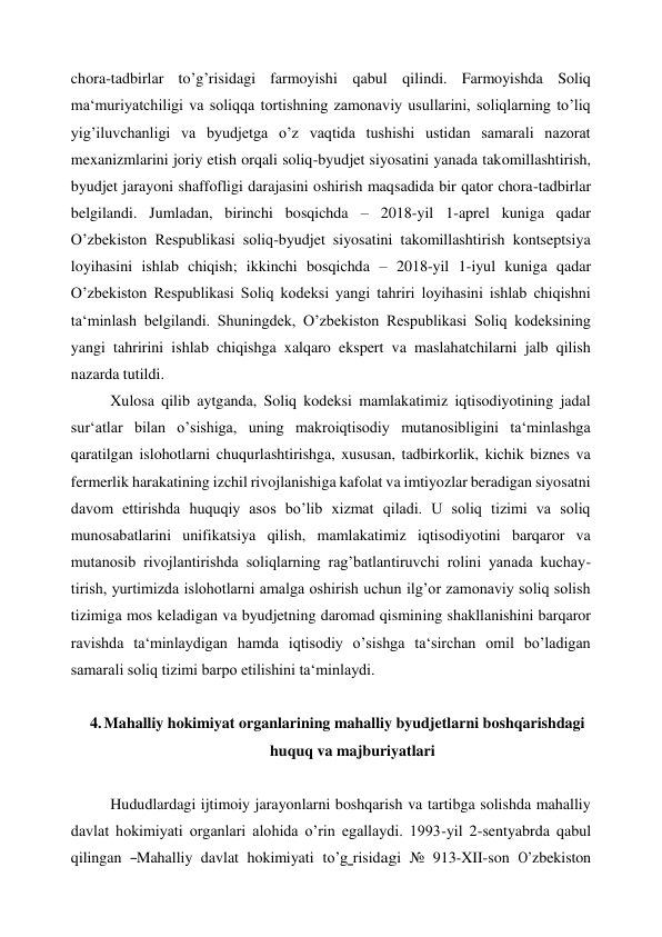 chora-tadbirlar to’g’risidagi farmoyishi qabul qilindi. Farmoyishda Soliq 
ma‘muriyatchiligi va soliqqa tortishning zamonaviy usullarini, soliqlarning to’liq 
yig’iluvchanligi va byudjetga o’z vaqtida tushishi ustidan samarali nazorat 
mexanizmlarini joriy etish orqali soliq-byudjet siyosatini yanada takomillashtirish, 
byudjet jarayoni shaffofligi darajasini oshirish maqsadida bir qator chora-tadbirlar 
belgilandi. Jumladan, birinchi bosqichda – 2018-yil 1-aprel kuniga qadar 
O’zbekiston Respublikasi soliq-byudjet siyosatini takomillashtirish kontseptsiya 
loyihasini ishlab chiqish; ikkinchi bosqichda – 2018-yil 1-iyul kuniga qadar 
O’zbekiston Respublikasi Soliq kodeksi yangi tahriri loyihasini ishlab chiqishni 
ta‘minlash belgilandi. Shuningdek, O’zbekiston Respublikasi Soliq kodeksining 
yangi tahririni ishlab chiqishga xalqaro ekspert va maslahatchilarni jalb qilish 
nazarda tutildi. 
Xulosa qilib aytganda, Soliq kodeksi mamlakatimiz iqtisodiyotining jadal 
sur‘atlar bilan o’sishiga, uning makroiqtisodiy mutanosibligini ta‘minlashga 
qaratilgan islohotlarni chuqurlashtirishga, xususan, tadbirkorlik, kichik biznes va 
fermerlik harakatining izchil rivojlanishiga kafolat va imtiyozlar beradigan siyosatni 
davom ettirishda huquqiy asos bo’lib xizmat qiladi. U soliq tizimi va soliq 
munosabatlarini unifikatsiya qilish, mamlakatimiz iqtisodiyotini barqaror va 
mutanosib rivojlantirishda soliqlarning rag’batlantiruvchi rolini yanada kuchay- 
tirish, yurtimizda islohotlarni amalga oshirish uchun ilg’or zamonaviy soliq solish 
tizimiga mos keladigan va byudjetning daromad qismining shakllanishini barqaror 
ravishda ta‘minlaydigan hamda iqtisodiy o’sishga ta‘sirchan omil bo’ladigan 
samarali soliq tizimi barpo etilishini ta‘minlaydi. 
 
4. Mahalliy hokimiyat organlarining mahalliy byudjetlarni boshqarishdagi 
huquq va majburiyatlari 
 
Hududlardagi ijtimoiy jarayonlarni boshqarish va tartibga solishda mahalliy 
davlat hokimiyati organlari alohida o’rin egallaydi. 1993-yil 2-sentyabrda qabul 
qilingan  ―Mahalliy  davlat  hokimiyati  to’g‗risidagi  №  913-XII-son  O’zbekiston 
