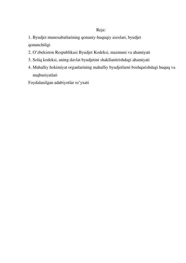  
Reja: 
1. Byudjet munosabatlarining qonuniy-huquqiy asoslari, byudjet 
qonunchiligi 
2. O’zbekiston Respublikasi Byudjet Kodeksi, mazmuni va ahamiyati 
3. Soliq kodeksi, uning davlat byudjetini shakllantirishdagi ahamiyati 
4. Mahalliy hokimiyat organlarining mahalliy byudjetlarni boshqarishdagi huquq va 
majburiyatlari 
Foydalanilgan adabiyotlar ro’yxati 
 
 
 
 
 
 
 
 
 
 
 
 
 
 
 
 
 
 
 
 
