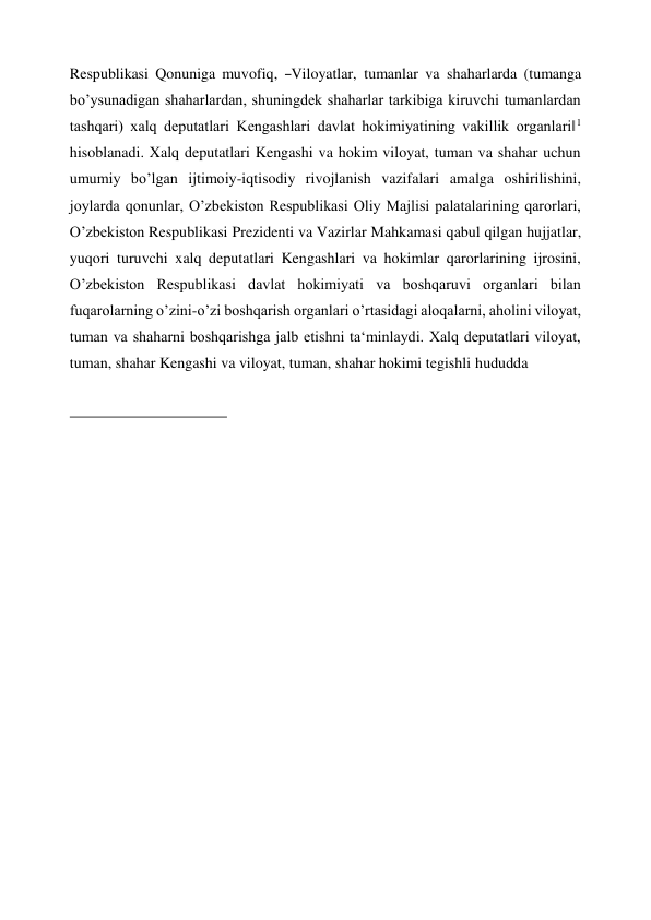 Respublikasi  Qonuniga  muvofiq,  ―Viloyatlar,  tumanlar  va  shaharlarda  (tumanga 
bo’ysunadigan shaharlardan, shuningdek shaharlar tarkibiga kiruvchi tumanlardan 
tashqari) xalq deputatlari Kengashlari davlat hokimiyatining vakillik organlari‖1 
hisoblanadi. Xalq deputatlari Kengashi va hokim viloyat, tuman va shahar uchun 
umumiy bo’lgan ijtimoiy-iqtisodiy rivojlanish vazifalari amalga oshirilishini, 
joylarda qonunlar, O’zbekiston Respublikasi Oliy Majlisi palatalarining qarorlari, 
O’zbekiston Respublikasi Prezidenti va Vazirlar Mahkamasi qabul qilgan hujjatlar, 
yuqori turuvchi xalq deputatlari Kengashlari va hokimlar qarorlarining ijrosini, 
O’zbekiston Respublikasi davlat hokimiyati va boshqaruvi organlari bilan 
fuqarolarning o’zini-o’zi boshqarish organlari o’rtasidagi aloqalarni, aholini viloyat, 
tuman va shaharni boshqarishga jalb etishni ta‘minlaydi. Xalq deputatlari viloyat, 
tuman, shahar Kengashi va viloyat, tuman, shahar hokimi tegishli hududda 
 
 
