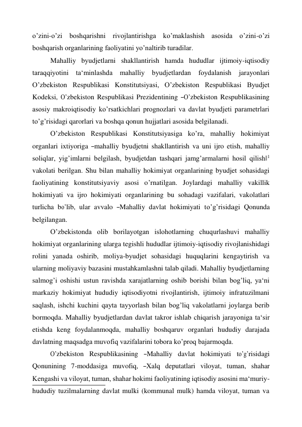  
o’zini-o’zi boshqarishni rivojlantirishga ko’maklashish asosida o’zini-o’zi 
boshqarish organlarining faoliyatini yo’naltirib turadilar. 
Mahalliy byudjetlarni shakllantirish hamda hududlar ijtimoiy-iqtisodiy 
taraqqiyotini ta‘minlashda mahalliy byudjetlardan foydalanish jarayonlari 
O’zbekiston Respublikasi Konstitutsiyasi, O’zbekiston Respublikasi Byudjet 
Kodeksi, O’zbekiston Respublikasi Prezidentining ―O’zbekiston Respublikasining 
asosiy makroiqtisodiy ko’rsatkichlari prognozlari va davlat byudjeti parametrlari 
to’g’risidagi qarorlari va boshqa qonun hujjatlari asosida belgilanadi. 
O’zbekiston Respublikasi Konstitutsiyasiga ko’ra, mahalliy hokimiyat 
organlari  ixtiyoriga  ―mahalliy  byudjetni  shakllantirish  va  uni  ijro  etish,  mahalliy 
soliqlar, yig’imlarni belgilash, byudjetdan tashqari jamg’armalarni hosil qilish‖1 
vakolati berilgan. Shu bilan mahalliy hokimiyat organlarining byudjet sohasidagi 
faoliyatining konstitutsiyaviy asosi o’rnatilgan. Joylardagi mahalliy vakillik 
hokimiyati va ijro hokimiyati organlarining bu sohadagi vazifalari, vakolatlari 
turlicha  bo’lib,  ular  avvalo  ―Mahalliy  davlat  hokimiyati  to’g’risidagi  Qonunda 
belgilangan. 
O’zbekistonda olib borilayotgan islohotlarning chuqurlashuvi mahalliy 
hokimiyat organlarining ularga tegishli hududlar ijtimoiy-iqtisodiy rivojlanishidagi 
rolini yanada oshirib, moliya-byudjet sohasidagi huquqlarini kengaytirish va 
ularning moliyaviy bazasini mustahkamlashni talab qiladi. Mahalliy byudjetlarning 
salmog’i oshishi ustun ravishda xarajatlarning oshib borishi bilan bog’liq, ya‘ni 
markaziy hokimiyat hududiy iqtisodiyotni rivojlantirish, ijtimoiy infratuzilmani 
saqlash, ishchi kuchini qayta tayyorlash bilan bog’liq vakolatlarni joylarga berib 
bormoqda. Mahalliy byudjetlardan davlat takror ishlab chiqarish jarayoniga ta‘sir 
etishda keng foydalanmoqda, mahalliy boshqaruv organlari hududiy darajada 
davlatning maqsadga muvofiq vazifalarini tobora ko’proq bajarmoqda. 
O’zbekiston  Respublikasining  ―Mahalliy  davlat  hokimiyati  to’g’risidagi 
Qonunining   7-moddasiga   muvofiq,   ―Xalq   deputatlari   viloyat,   tuman,   shahar 
Kengashi va viloyat, tuman, shahar hokimi faoliyatining iqtisodiy asosini ma‘muriy-
hududiy tuzilmalarning davlat mulki (kommunal mulk) hamda viloyat, tuman va 
