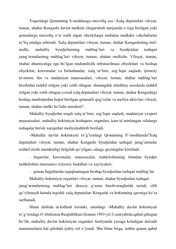  
Yuqoridagi Qonunning 8-moddasiga muvofiq esa ―Xalq deputatlari viloyat, 
tuman, shahar Kengashi davlat mulkini chegaralash natijasida o’ziga berilgan yoki 
qonunlarga muvofiq o’zi sotib olgan obyektlarga nisbatan mulkdor vakolatlarini 
to’liq amalga oshiradi. Xalq deputatlari viloyat, tuman, shahar Kengashining mol- 
mulki, 
mahalliy 
byudjetlarning 
mablag’lari 
va 
byudjetdan 
tashqari 
jamg’armalarning mablag’lari viloyat, tuman, shahar mulkidir. Viloyat, tuman, 
shahar ahamiyatiga ega bo’lgan muhandislik infratuzilmasi obyektlari va boshqa 
obyektlar, korxonalar va birlashmalar, xalq ta‘limi, sog’liqni saqlash, ijtimoiy 
ta‘minot, fan va madaniyat muassasalari, viloyat, tuman, shahar mablag’lari 
hisobidan tashkil etilgan yoki sotib olingan, shuningdek ulushbay asoslarda tashkil 
etilgan yoki sotib olingan yoxud xalq deputatlari viloyat, tuman, shahar Kengashiga 
boshqa manbalardan bepul berilgan qimmatli qog’ozlar va moliya aktivlari viloyat, 
tuman, shahar mulki bo’lishi mumkin‖1. 
Mahalliy byudjetlar orqali xalq ta‘limi, sog’liqni saqlash, madaniyat va sport 
muasassalari, mahalliy hokimiyat boshqaruv organlari, kam ta‘minlangan oilalarga 
nafaqalar berish xarajatlari moliyalashtirib boriladi. 
―Mahalliy  davlat  hokimiyati  to’g’risidagi  Qonunning  81-moddasida2Xalq 
deputatlari viloyat, tuman, shahar Kengashi byudjetdan tashqari jamg’armalar 
tashkil etishi mumkinligi belgilab qo’yilgan, ularga quyidagilar kiritiladi: 
- fuqarolar, korxonalar, muassasalar, tashkilotlarning (bundan byudjet 
tashkilotlari mustasno) ixtiyoriy badallari va xayriyalari; 
- qonun hujjatlarida taqiqlanmagan boshqa byudjetdan tashqari mablag’lar. 
Mahalliy hokimiyat organlari viloyat, tuman, shahar byudjetdan tashqari 
jamg’armalarining mablag’lari shaxsiy g’azna hisobvaraqlarida turadi, olib 
qo’yilmaydi hamda tegishli xalq deputatlari Kengashi va hokimning qaroriga ko’ra 
sarflanadi. 
Shuni  alohida  ta‘kidlash  lozimki,  amaldagi  ―Mahalliy  davlat  hokimiyati 
to’g’risidagi O’zbekiston Respublikasi Qonuni 1993-yil 2-sentyabrda qabul qilingan 
bo’lib, mahalliy davlat hokimiyati organlari faoliyatida yuzaga keladigan dolzarb 
muammolarni hal qilishda ijobiy rol o’ynadi. Shu bilan birga, ushbu qonun qabul 
