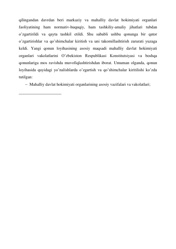  
qilingandan davrdan beri markaziy va mahalliy davlat hokimiyati organlari 
faoliyatining ham normativ-huquqiy, ham tashkiliy-amaliy jihatlari tubdan 
o’zgartirildi va qayta tashkil etildi. Shu sababli ushbu qonunga bir qator 
o’zgartirishlar va qo’shimchalar kiritish va uni takomillashtirish zarurati yuzaga 
keldi. Yangi qonun loyihasining asosiy maqsadi mahalliy davlat hokimiyati 
organlari vakolatlarini O’zbekiston Respublikasi Konstitutsiyasi va boshqa 
qonunlariga mos ravishda muvofiqlashtirishdan iborat. Umuman olganda, qonun 
loyihasida quyidagi yo’nalishlarda o’zgartish va qo’shimchalar kiritilishi ko’zda 
tutilgan: 
 Mahalliy davlat hokimiyati organlarining asosiy vazifalari va vakolatlari; 
 
