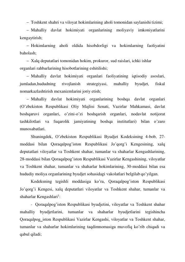  
 Toshkent shahri va viloyat hokimlarining aholi tomonidan saylanishi tizimi; 
 Mahalliy davlat hokimiyati organlarining moliyaviy imkoniyatlarini 
kengaytirish; 
 Hokimlarning aholi oldida hisobdorligi va hokimlarning faoliyatini 
baholash; 
 Xalq deputatlari tomonidan hokim, prokuror, sud raislari, ichki ishlar 
organlari rahbarlarining hisobotlarining eshitilishi; 
 Mahalliy davlat hokimiyati organlari faoliyatining iqtisodiy asoslari, 
jumladan,hududning 
rivojlanish 
strategiyasi, 
mahalliy 
byudjet, 
fiskal 
nomarkazlashtirish mexanizmlarini joriy etish; 
 Mahalliy davlat hokimiyati organlarining boshqa davlat organlari 
(O’zbekiston Respublikasi Oliy Majlisi Senati, Vazirlar Mahkamasi, davlat 
boshqaruvi organlari, o’zini-o’zi boshqarish organlari, nodavlat notijorat 
tashkilotlari va fuqarolik jamiyatining boshqa institutlari) bilan o’zaro 
munosabatlari. 
Shuningdek, O’zbekiston Respublikasi Byudjet Kodeksining 4-bob, 27- 
moddasi bilan Qoraqalpog’iston Respublikasi Jo’qorg’i Kengesining, xalq 
deputatlari viloyatlar va Toshkent shahar, tumanlar va shaharlar Kengashlarining, 
28-moddasi bilan Qoraqalpog’iston Respublikasi Vazirlar Kengashining, viloyatlar 
va Toshkent shahar, tumanlar va shaharlar hokimlarining, 30-moddasi bilan esa 
hududiy moliya organlarining byudjet sohasidagi vakolatlari belgilab  qo’yilgan. 
Kodeksning tegishli moddasiga ko’ra, Qoraqalpog’iston Respublikasi 
Jo’qorg’i Kengesi, xalq deputatlari viloyatlar va Toshkent shahar, tumanlar va 
shaharlar Kengashlari1: 
- Qoraqalpog’iston Respublikasi byudjetini, viloyatlar va Toshkent shahar 
mahalliy 
byudjetlarini, 
tumanlar 
va 
shaharlar 
byudjetlarini 
tegishincha 
Qoraqalpog‗iston Respublikasi Vazirlar Kengashi, viloyatlar va Toshkent shahar, 
tumanlar va shaharlar hokimlarining taqdimnomasiga muvofiq ko’rib chiqadi va 
qabul qiladi; 
