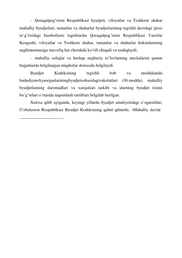  
- Qoraqalpog’iston Respublikasi byudjeti, viloyatlar va Toshkent shahar 
mahalliy byudjetlari, tumanlar va shaharlar byudjetlarining tegishli davrdagi ijrosi 
to’g’risidagi hisobotlarni tegishincha Qoraqalpog’iston Respublikasi Vazirlar 
Kengashi, viloyatlar va Toshkent shahar, tumanlar va shaharlar hokimlarining 
taqdimnomasiga muvofiq har chorakda ko’rib chiqadi va tasdiqlaydi; 
- mahalliy soliqlar va boshqa majburiy to’lovlarning stavkalarini qonun 
hujjatlarida belgilangan miqdorlar doirasida belgilaydi. 
Byudjet 
Kodeksining 
tegishli 
bob 
va 
moddalarida 
hududiymoliyaorganlariningbyudjetsohasidagivakolatlari (30-modda), mahalliy 
byudjetlarning daromadlari va xarajatlari tarkibi va ularning byudjet tizimi 
bo’g’inlari o’rtasida taqsimlash tartiblari belgilab berilgan. 
Xulosa qilib aytganda, keyingi yillarda byudjet amaliyotidagi o’zgarishlar, 
O’zbekiston  Respublikasi  Byudjet  Kodeksining  qabul  qilinishi,  ―Mahalliy  davlat 
 
