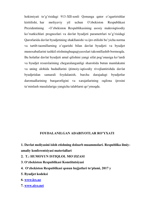  
hokimiyati to’g’risidagi 913-XII-sonli Qonunga qator o’zgartirishlar 
kiritilishi, har  moliyaviy  yil  uchun  O’zbekiston  Respublikasi  
Prezidentining  ―O’zbekiston Respublikasining asosiy makroiqtisodiy 
ko’rsatkichlari prognozlari va davlat byudjeti parametrlari to’g’risidagi 
Qarorlarida davlat byudjetining shakllanishi va ijro etilishi bo’yicha norma 
va tartib-taomillarning o’zgarishi bilan davlat byudjeti va byudjet 
munosabatlarini tashkil etishninghuquqiyasoslari takomillashib bormoqda. 
Bu holatlar davlat byudjeti amal qilishini yangi sifat pog’onasiga ko’tardi 
va byudjet resurslarining chegaralanganligi sharoitida butun mamlakatni 
va uning alohida hududlarini ijtimoiy-iqtisodiy rivojlantirishda davlat 
byudjetidan 
samarali 
foydalanish, 
barcha 
darajadagi 
byudjetlar 
daromadlarining barqarorligini va xarajatlarining oqilona ijrosini 
ta‘minlash masalalariga yangicha talablarni qo’ymoqda. 
 
 
 
 
 
 
 
FOYDALANILGAN ADABIYOTLAR RO’YXATI 
 
1. Davlat moliyasini isloh etishning dolzarb muammolari. Respublika ilmiy-
amaliy konferentsiyasi materiallari  
2.  T.: HUMOYUN ISTIQLOL MO‘JIZASI 
3. O‘zbekiston Respublikasi Konstitutsiyasi 
4.  O‘zbekiston Respublikasi qonun hujjatlari to‘plami, 2017 y 
5. Byudjet kodeksi 
6. www.lex.uz 
7. www.ziyo.net  
