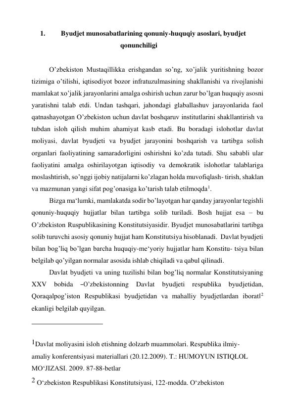 1. 
Byudjet munosabatlarining qonuniy-huquqiy asoslari, byudjet 
qonunchiligi 
 
O’zbekiston Mustaqillikka erishgandan so’ng, xo’jalik yuritishning bozor 
tizimiga o’tilishi, iqtisodiyot bozor infratuzulmasining shakllanishi va rivojlanishi 
mamlakat xo’jalik jarayonlarini amalga oshirish uchun zarur bo’lgan huquqiy asosni 
yaratishni talab etdi. Undan tashqari, jahondagi glaballashuv jarayonlarida faol 
qatnashayotgan O’zbekiston uchun davlat boshqaruv institutlarini shakllantirish va 
tubdan isloh qilish muhim ahamiyat kasb etadi. Bu boradagi islohotlar davlat 
moliyasi, davlat byudjeti va byudjet jarayonini boshqarish va tartibga solish 
organlari faoliyatining samaradorligini oshirishni ko’zda tutadi. Shu sababli ular 
faoliyatini amalga oshirilayotgan iqtisodiy va demokratik islohotlar talablariga 
moslashtirish, so’nggi ijobiy natijalarni ko’zlagan holda muvofiqlash- tirish, shaklan 
va mazmunan yangi sifat pog’onasiga ko’tarish talab etilmoqda1. 
Bizga ma‘lumki, mamlakatda sodir bo’layotgan har qanday jarayonlar tegishli 
qonuniy-huquqiy hujjatlar bilan tartibga solib turiladi. Bosh hujjat esa – bu 
O’zbekiston Ruspublikasining Konstitutsiyasidir. Byudjet munosabatlarini tartibga 
solib turuvchi asosiy qonuniy hujjat ham Konstitutsiya hisoblanadi.  Davlat byudjeti 
bilan bog’liq bo’lgan barcha huquqiy-me‘yoriy hujjatlar ham Konstitu- tsiya bilan 
belgilab qo’yilgan normalar asosida ishlab chiqiladi va qabul qilinadi. 
Davlat byudjeti va uning tuzilishi bilan bog’liq normalar Konstitutsiyaning 
XXV    bobida    ―O’zbekistonning    Davlat    byudjeti    respublika    byudjetidan, 
Qoraqalpog’iston Respublikasi byudjetidan va mahalliy byudjetlardan iborat‖2 
ekanligi belgilab quyilgan. 
 
1Davlat moliyasini isloh etishning dolzarb muammolari. Respublika ilmiy-
amaliy konferentsiyasi materiallari (20.12.2009). T.: HUMOYUN ISTIQLOL 
MO‘JIZASI. 2009. 87-88-betlar 
2 O‘zbekiston Respublikasi Konstitutsiyasi, 122-modda. O‘zbekiston 
