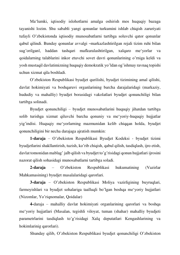 Ma‘lumki, iqtisodiy islohotlarni amalga oshirish mos huquqiy bazaga 
tayanishi lozim. Shu sababli yangi qonunlar turkumini ishlab chiqish zaruriyati 
tufayli O’zbekistonda iqtisodiy munosabatlarni tartibga soluvchi qator qonunlar 
qabul qilindi. Bunday qonunlar avvalgi ―markazlashtirilgan rejali tizim ruhi bilan 
sug’orilgan‖, haddan tashqari 
mafkuralashtirilgan, xalqaro me‘yorlar 
va 
qoidalarning talablarini inkor etuvchi sovet davri qonunlarining o’rniga keldi va 
yosh mustaqil davlatimizning huquqiy demokratik yo’ldan og’ishmay ravnaq topishi 
uchun xizmat qila boshladi. 
O’zbekiston Respublikasi byudjet qurilishi, byudjet tizimining amal qilishi, 
davlat hokimiyati va boshqaruvi organlarining barcha darajalaridagi (markaziy, 
hududiy va mahalliy) byudjet borasidagi vakolatlari byudjet qonunchiligi bilan 
tartibga solinadi. 
Byudjet qonunchiligi – byudjet munosabatlarini huquqiy jihatdan tartibga 
solib turishga xizmat qiluvchi barcha qonuniy va me‘yoriy-huquqiy hujjatlar 
yig’indisi. Huquqiy me‘yorlarning mazmunidan kelib chiqqan holda, byudjet 
qonunchiligini bir necha darajaga ajratish mumkin: 
1- daraja – O’zbekiston Respublikasi Byudjet Kodeksi - byudjet tizimi 
byudjetlarini shakllantirish, tuzish, ko’rib chiqish, qabul qilish, tasdiqlash, ijro etish, 
davlat tomonidan mablag’ jalb qilish va byudjet to’g’risidagi qonun hujjatlari ijrosini 
nazorat qilish sohasidagi munosabatlarni tartibga soladi. 
2- daraja 
– 
O’zbekiston 
Respublikasi 
hukumatining 
(Vazirlar 
Mahkamasining) byudjet masalalaridagi qarorlari. 
3- daraja – O’zbekiston Respublikasi Moliya vazirligining buyruqlari, 
farmoyishlari va byudjet sohalariga taalluqli bo’lgan boshqa me‘yoriy hujjatlari 
(Nizomlar, Yo’riqnomalar, Qoidalar) 
4- daraja – mahalliy davlat hokimiyati organlarining qarorlari va boshqa 
me‘yoriy hujjatlari (Masalan, tegishli viloyat, tuman (shahar) mahalliy byudjeti 
parametrlarini tasdiqlash to’g’risidagi Xalq deputatlari Kengashlarining va 
hokimlarinig qarorlari). 
Shunday qilib, O’zbekiston Respublikasi byudjet qonunchiligi O’zbekiston 
