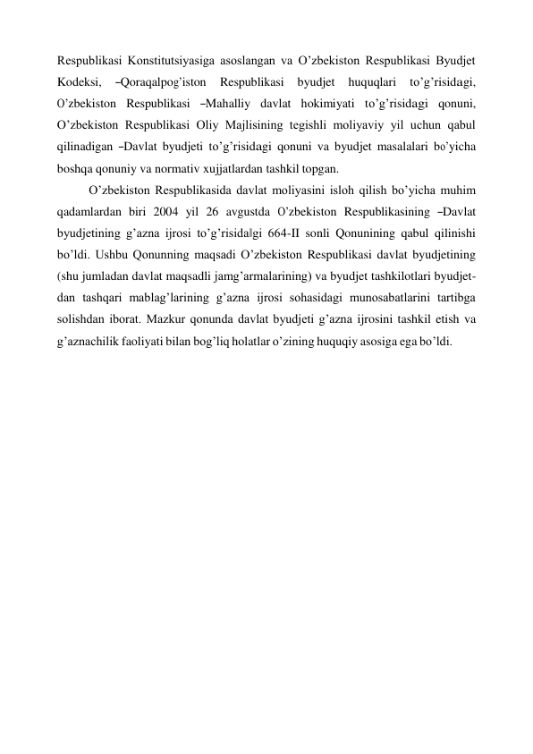 Respublikasi Konstitutsiyasiga asoslangan va O’zbekiston Respublikasi Byudjet 
Kodeksi,    ―Qoraqalpog’iston    Respublikasi    byudjet    huquqlari    to’g’risidagi, 
O’zbekiston   Respublikasi   ―Mahalliy   davlat   hokimiyati   to’g’risidagi   qonuni, 
O’zbekiston Respublikasi Oliy Majlisining tegishli moliyaviy yil uchun qabul 
qilinadigan ―Davlat byudjeti to’g’risidagi qonuni va byudjet masalalari bo’yicha 
boshqa qonuniy va normativ xujjatlardan tashkil topgan. 
O’zbekiston Respublikasida davlat moliyasini isloh qilish bo’yicha muhim 
qadamlardan  biri  2004  yil  26  avgustda  O’zbekiston  Respublikasining  ―Davlat 
byudjetining g’azna ijrosi to’g’risida‖gi 664-II sonli Qonunining qabul qilinishi 
bo’ldi. Ushbu Qonunning maqsadi O’zbekiston Respublikasi davlat byudjetining 
(shu jumladan davlat maqsadli jamg’armalarining) va byudjet tashkilotlari byudjet- 
dan tashqari mablag’larining g’azna ijrosi sohasidagi munosabatlarini tartibga 
solishdan iborat. Mazkur qonunda davlat byudjeti g’azna ijrosini tashkil etish va 
g’aznachilik faoliyati bilan bog’liq holatlar o’zining huquqiy asosiga ega bo’ldi. 
