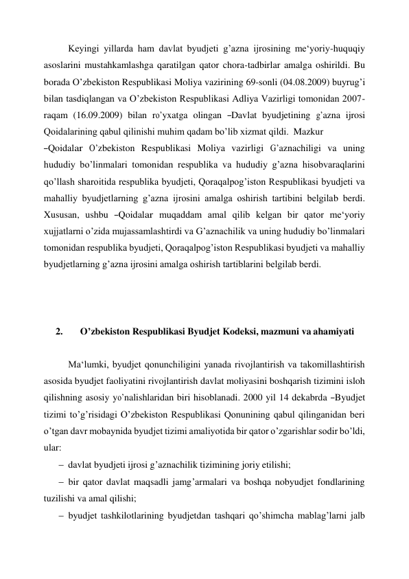 Keyingi yillarda ham davlat byudjeti g’azna ijrosining me‘yoriy-huquqiy 
asoslarini mustahkamlashga qaratilgan qator chora-tadbirlar amalga oshirildi. Bu 
borada O’zbekiston Respublikasi Moliya vazirining 69-sonli (04.08.2009) buyrug’i 
bilan tasdiqlangan va O’zbekiston Respublikasi Adliya Vazirligi tomonidan 2007- 
raqam  (16.09.2009)  bilan  ro’yxatga  olingan  ―Davlat  byudjetining  g’azna  ijrosi 
Qoidalarining qabul qilinishi muhim qadam bo’lib xizmat qildi. Mazkur 
―Qoidalar  O’zbekiston  Respublikasi  Moliya  vazirligi  G’aznachiligi  va  uning 
hududiy bo’linmalari tomonidan respublika va hududiy g’azna hisobvaraqlarini 
qo’llash sharoitida respublika byudjeti, Qoraqalpog’iston Respublikasi byudjeti va 
mahalliy byudjetlarning g’azna ijrosini amalga oshirish tartibini belgilab berdi. 
Xususan,  ushbu  ―Qoidalar  muqaddam  amal  qilib  kelgan  bir  qator  me‘yoriy 
xujjatlarni o’zida mujassamlashtirdi va G’aznachilik va uning hududiy bo’linmalari 
tomonidan respublika byudjeti, Qoraqalpog’iston Respublikasi byudjeti va mahalliy 
byudjetlarning g’azna ijrosini amalga oshirish tartiblarini belgilab berdi. 
 
 
 
2. 
  O’zbekiston Respublikasi Byudjet Kodeksi, mazmuni va ahamiyati 
 
Ma‘lumki, byudjet qonunchiligini yanada rivojlantirish va takomillashtirish 
asosida byudjet faoliyatini rivojlantirish davlat moliyasini boshqarish tizimini isloh 
qilishning asosiy yo’nalishlaridan biri hisoblanadi. 2000 yil 14 dekabrda ―Byudjet 
tizimi to’g’risidagi O’zbekiston Respublikasi Qonunining qabul qilinganidan beri 
o’tgan davr mobaynida byudjet tizimi amaliyotida bir qator o’zgarishlar sodir bo’ldi, 
ular: 
 davlat byudjeti ijrosi g’aznachilik tizimining joriy etilishi; 
 bir qator davlat maqsadli jamg’armalari va boshqa nobyudjet fondlarining 
tuzilishi va amal qilishi; 
 byudjet tashkilotlarining byudjetdan tashqari qo’shimcha mablag’larni jalb 
