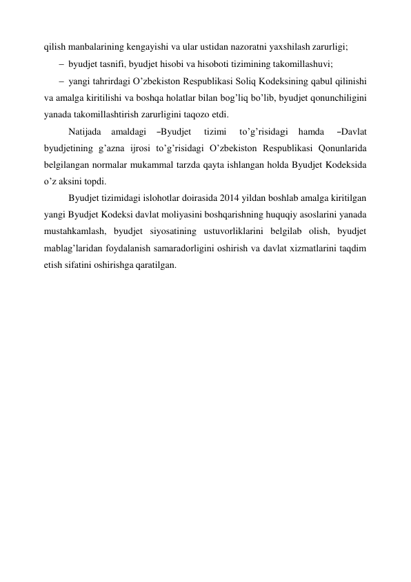 qilish manbalarining kengayishi va ular ustidan nazoratni yaxshilash zarurligi; 
 byudjet tasnifi, byudjet hisobi va hisoboti tizimining takomillashuvi; 
 yangi tahrirdagi O’zbekiston Respublikasi Soliq Kodeksining qabul qilinishi 
va amalga kiritilishi va boshqa holatlar bilan bog’liq bo’lib, byudjet qonunchiligini 
yanada takomillashtirish zarurligini taqozo etdi. 
Natijada    amaldagi    ―Byudjet     tizimi     to’g’risidagi    hamda     ―Davlat 
byudjetining g’azna ijrosi to’g’risidagi O’zbekiston Respublikasi Qonunlarida 
belgilangan normalar mukammal tarzda qayta ishlangan holda Byudjet Kodeksida 
o’z aksini topdi. 
Byudjet tizimidagi islohotlar doirasida 2014 yildan boshlab amalga kiritilgan 
yangi Byudjet Kodeksi davlat moliyasini boshqarishning huquqiy asoslarini yanada 
mustahkamlash, byudjet siyosatining ustuvorliklarini belgilab olish, byudjet 
mablag’laridan foydalanish samaradorligini oshirish va davlat xizmatlarini taqdim 
etish sifatini oshirishga qaratilgan. 
