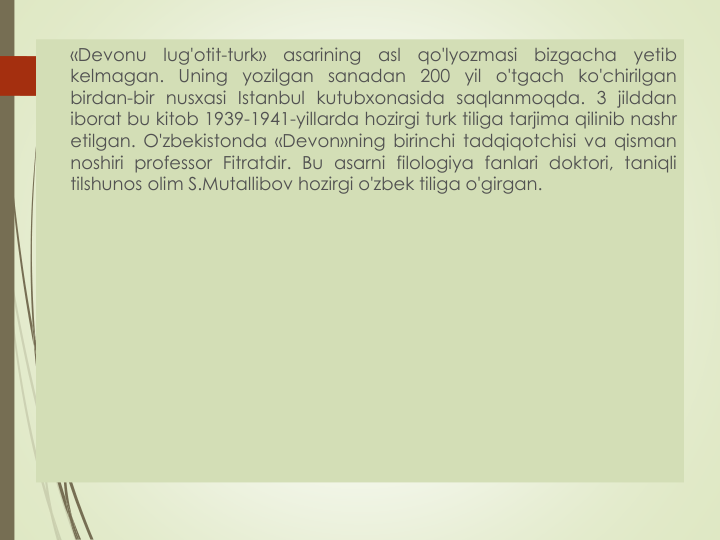 «Devonu
lug'otit-turk»
asarining
asl
qo'lyozmasi
bizgacha
yetib
kelmagan. Uning yozilgan sanadan 200 yil
o'tgach ko'chirilgan
birdan-bir nusxasi Istanbul kutubxonasida saqlanmoqda. 3 jilddan
iborat bu kitob 1939-1941-yillarda hozirgi turk tiliga tarjima qilinib nashr
etilgan. O'zbekistonda «Devon»ning birinchi tadqiqotchisi va qisman
noshiri professor Fitratdir. Bu asarni filologiya fanlari doktori, taniqli
tilshunos olim S.Mutallibov hozirgi o'zbek tiliga o'girgan.
