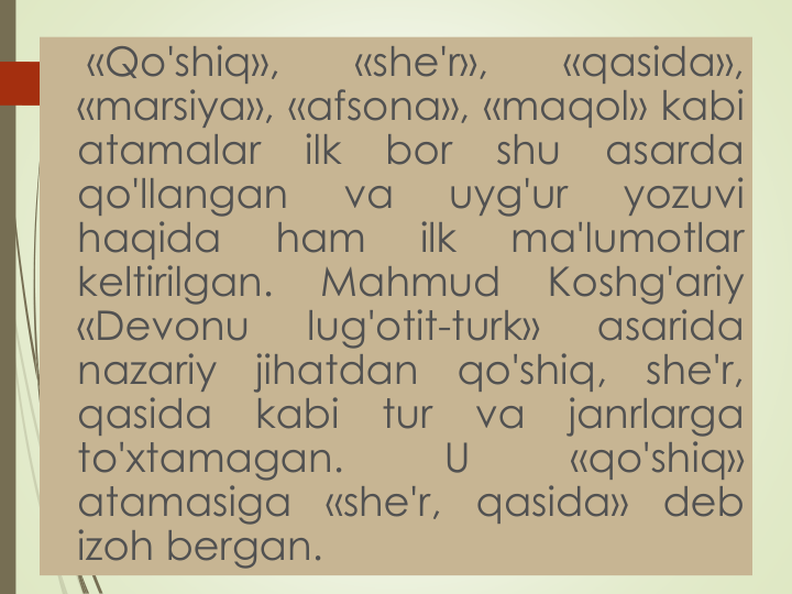 «Qo'shiq»,
«she'r»,
«qasida»,
«marsiya», «afsona», «maqol» kabi
atamalar
ilk
bor
shu
asarda
qo'llangan
va
uyg'ur
yozuvi
haqida
ham
ilk
ma'lumotlar
keltirilgan.
Mahmud
Koshg'ariy
«Devonu
lug'otit-turk»
asarida
nazariy
jihatdan
qo'shiq,
she'r,
qasida
kabi
tur
va
janrlarga
to'xtamagan.
U
«qo'shiq»
atamasiga
«she'r,
qasida»
deb
izoh bergan.
