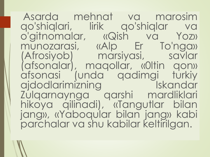 Asarda
mehnat
va
marosim
qo'shiqlari,
lirik
qo'shiqlar
va
o'gitnomalar,
«Qish
va
Yoz»
munozarasi,
«Alp
Er
To'nga»
(Afrosiyob)
marsiyasi,
savlar
(afsonalar),
maqollar,
«0ltin
qon»
afsonasi
(unda
qadimgi
turkiy
ajdodlarimizning
Iskandar
Zulqarnaynga
qarshi
mardliklari
hikoya
qilinadi),
«Tangutlar
bilan
jang», «Yaboqular bilan jang» kabi
parchalar va shu kabilar keltirilgan.
